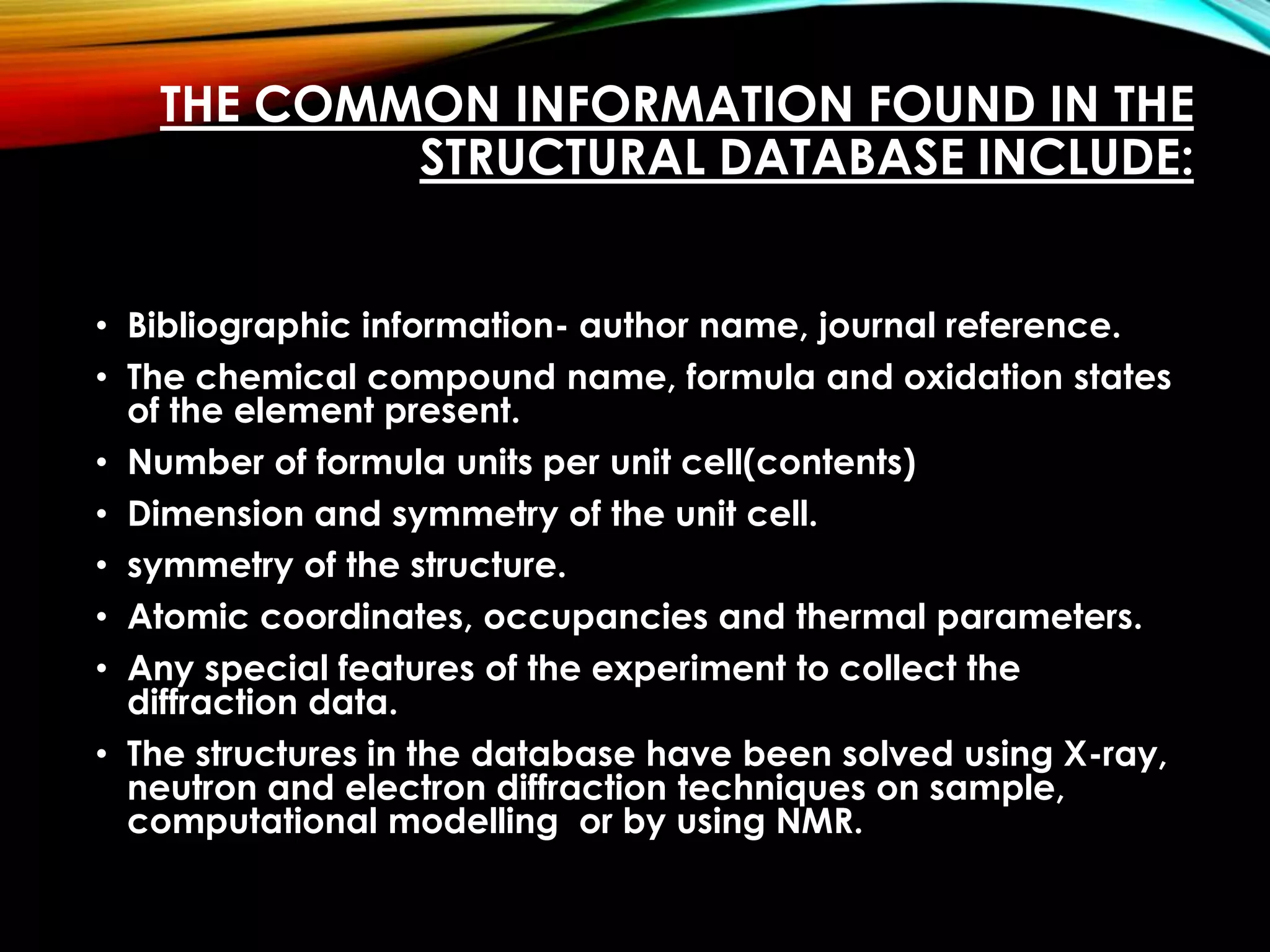 THE COMMON INFORMATION FOUND IN THE
STRUCTURAL DATABASE INCLUDE:
• Bibliographic information- author name, journal reference.
• The chemical compound name, formula and oxidation states
of the element present.
• Number of formula units per unit cell(contents)
• Dimension and symmetry of the unit cell.
• symmetry of the structure.
• Atomic coordinates, occupancies and thermal parameters.
• Any special features of the experiment to collect the
diffraction data.
• The structures in the database have been solved using X-ray,
neutron and electron diffraction techniques on sample,
computational modelling or by using NMR.
 
