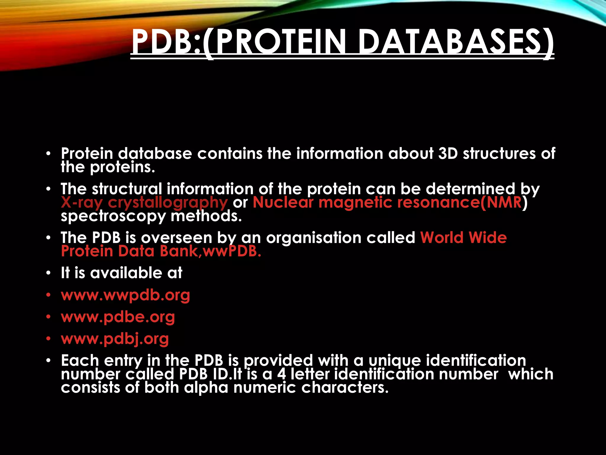 PDB:(PROTEIN DATABASES)
• Protein database contains the information about 3D structures of
the proteins.
• The structural information of the protein can be determined by
X-ray crystallography or Nuclear magnetic resonance(NMR)
spectroscopy methods.
• The PDB is overseen by an organisation called World Wide
Protein Data Bank,wwPDB.
• It is available at
• www.wwpdb.org
• www.pdbe.org
• www.pdbj.org
• Each entry in the PDB is provided with a unique identification
number called PDB ID.It is a 4 letter identification number which
consists of both alpha numeric characters.
 