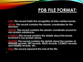 PDB FILE FORMAT:
• LINK: This record holds the recognition of inter-residue bonds.
• ATOM: This record contains the atomic coordinates for the
structure.
• HEATM: This record contains the atomic coordinate record for
non protein substances.
• CONECT: This record contains the details about the bonds
involved in non protein atoms.
• MASTER: This record contains the details about the number of
REMARK records, HET records, HELIX records, CONECT records
and SEQRES records, etc.
• END: This record represent the end of the file.
•
 