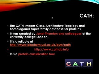 CATH:
• The CATH means Class, Architecture,Topology and
homologouus super family database for proteins
• It was created by Janet Thornton and colleagues at the
university college London.
• It is available at
http://www.biochem.ucl.ac.uk/bsm/cath
• http://www.cathdb.info
• It is a protein classification tool
 