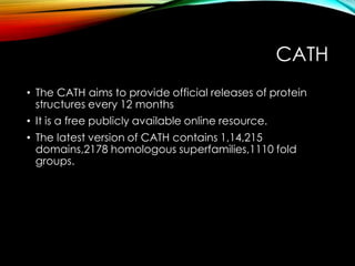 CATH
• The CATH aims to provide official releases of protein
structures every 12 months
• It is a free publicly available online resource.
• The latest version of CATH contains 1,14,215
domains,2178 homologous superfamilies,1110 fold
groups.
 