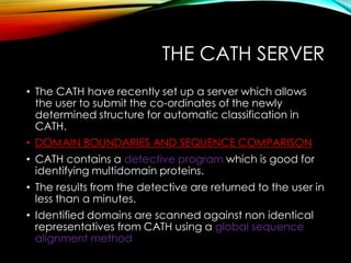 THE CATH SERVER
• The CATH have recently set up a server which allows
the user to submit the co-ordinates of the newly
determined structure for automatic classification in
CATH.
• DOMAIN BOUNDARIES AND SEQUENCE COMPARISON
• CATH contains a detective program which is good for
identifying multidomain proteins.
• The results from the detective are returned to the user in
less than a minutes.
• Identified domains are scanned against non identical
representatives from CATH using a global sequence
alignment method
 