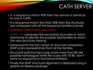 CATH SERVER
• If a sequence match 95% then the domain is identical
to one in CATH.
• If a sequence match less than 30% then the structures
are compared with all the sequence families (s-level).
• ASSESING STRUCTURAL SIMILARITY:
• TOPSCAN compares the secondary strucutres in each
fold family to identify the possible fold families to which
the new structures belong.
• Subsequently the fast version of structure comparison
SSAP scans represetatives from all the families
• Structural pairs having a ssap score more than 80 are
possible homologues while the score with 70-80 don’t
have no sequence or functional similiarity.
• Finally the SSAP structural alignment is displayed using a
graphical display package.
 