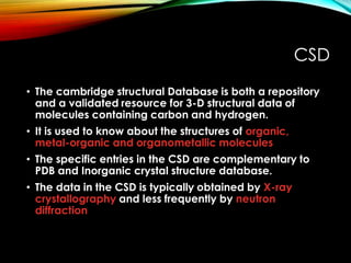 CSD
• The cambridge structural Database is both a repository
and a validated resource for 3-D structural data of
molecules containing carbon and hydrogen.
• It is used to know about the structures of organic,
metal-organic and organometallic molecules
• The specific entries in the CSD are complementary to
PDB and Inorganic crystal structure database.
• The data in the CSD is typically obtained by X-ray
crystallography and less frequently by neutron
diffraction
 