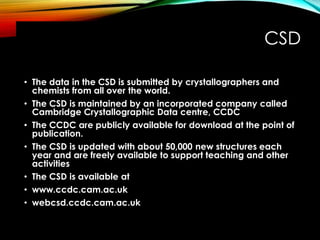 CSD
• The data in the CSD is submitted by crystallographers and
chemists from all over the world.
• The CSD is maintained by an incorporated company called
Cambridge Crystallographic Data centre, CCDC
• The CCDC are publicly available for download at the point of
publication.
• The CSD is updated with about 50,000 new structures each
year and are freely available to support teaching and other
activities
• The CSD is available at
• www.ccdc.cam.ac.uk
• webcsd.ccdc.cam.ac.uk
 