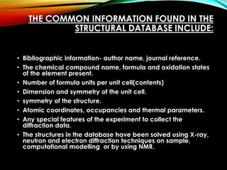 THE COMMON INFORMATION FOUND IN THE
STRUCTURAL DATABASE INCLUDE:
• Bibliographic information- author name, journal reference.
• The chemical compound name, formula and oxidation states
of the element present.
• Number of formula units per unit cell(contents)
• Dimension and symmetry of the unit cell.
• symmetry of the structure.
• Atomic coordinates, occupancies and thermal parameters.
• Any special features of the experiment to collect the
diffraction data.
• The structures in the database have been solved using X-ray,
neutron and electron diffraction techniques on sample,
computational modelling or by using NMR.
 