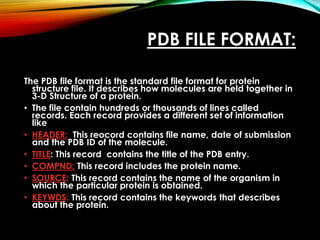 PDB FILE FORMAT:
The PDB file format is the standard file format for protein
structure file. It describes how molecules are held together in
3-D Structure of a protein.
• The file contain hundreds or thousands of lines called
records. Each record provides a different set of information
like
• HEADER: This reocord contains file name, date of submission
and the PDB ID of the molecule.
• TITLE: This record contains the title of the PDB entry.
• COMPND: This record includes the protein name.
• SOURCE: This record contains the name of the organism in
which the particular protein is obtained.
• KEYWDS: This record contains the keywords that describes
about the protein.
 
