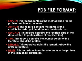PDB FILE FORMAT:
• EXPDTA: This record contains the method used for the
protein structure experiment.
• AUTHOR: This record contains the name of the
contributors who put the data into the database.
• REVDATA: This record contains the revision date of the
data related to protein.(Date of modification)
• JRNL: This record contains the journal details of the
literature about the protein
• REMARK: This record contains the remarks about the
protein structure.
• DBREF: This record contains the reference to the protein
in the sequence databases.
 
