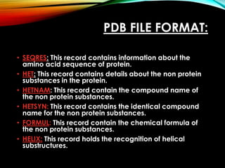 PDB FILE FORMAT:
• SEQRES: This record contains information about the
amino acid sequence of protein.
• HET: This record contains details about the non protein
substances in the protein.
• HETNAM: This record contain the compound name of
the non protein substances.
• HETSYN: This record contains the identical compound
name for the non protein substances.
• FORMUL: This record contain the chemical formula of
the non protein substances.
• HELIX: This record holds the recognition of helical
substructures.
 