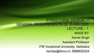 STRUCTURAL DESIGN - I
GENERAL REQUIREMENTS OF IS:456-2000
LECTURE - 1
MADE BY:
Kavita Singh
Assistant Professor
ITM Vocational University, Vadodara
kavitas@itmvu.in; 9998935324
 