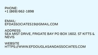 PHONE:
+1 (869) 662-1898
EMAIL:
EFDASSOCIATES19@GMAIL.COM
ADDRESS:
SEA MIST DRIVE, FRIGATE BAY PO BOX 1602. ST KITTS &
NEVIS
WEBSITE
HTTPS://WWW.EFDOUGLASANDASSOCIATES.COM
 