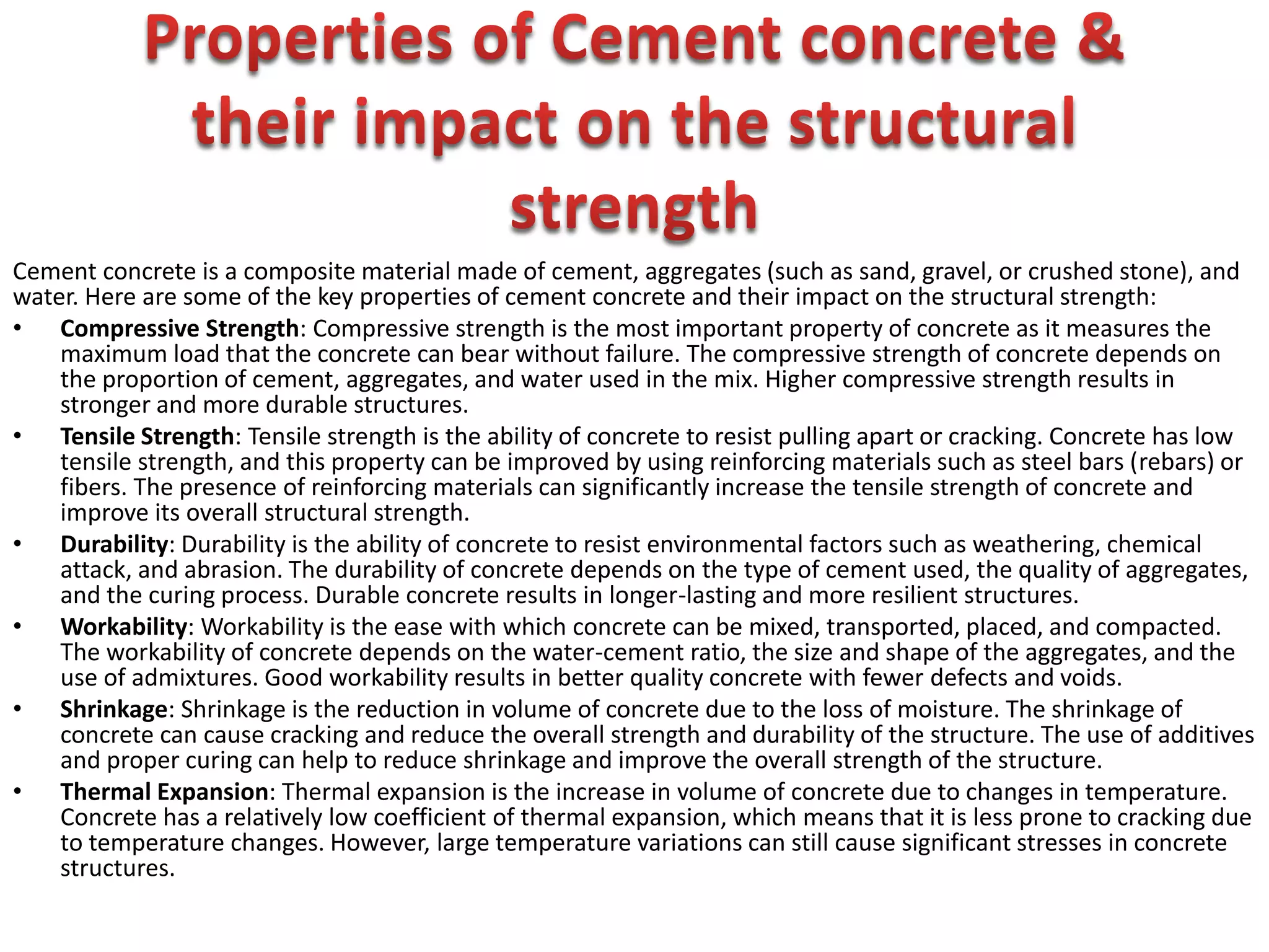 Cement concrete is a composite material made of cement, aggregates (such as sand, gravel, or crushed stone), and
water. Here are some of the key properties of cement concrete and their impact on the structural strength:
• Compressive Strength: Compressive strength is the most important property of concrete as it measures the
maximum load that the concrete can bear without failure. The compressive strength of concrete depends on
the proportion of cement, aggregates, and water used in the mix. Higher compressive strength results in
stronger and more durable structures.
• Tensile Strength: Tensile strength is the ability of concrete to resist pulling apart or cracking. Concrete has low
tensile strength, and this property can be improved by using reinforcing materials such as steel bars (rebars) or
fibers. The presence of reinforcing materials can significantly increase the tensile strength of concrete and
improve its overall structural strength.
• Durability: Durability is the ability of concrete to resist environmental factors such as weathering, chemical
attack, and abrasion. The durability of concrete depends on the type of cement used, the quality of aggregates,
and the curing process. Durable concrete results in longer-lasting and more resilient structures.
• Workability: Workability is the ease with which concrete can be mixed, transported, placed, and compacted.
The workability of concrete depends on the water-cement ratio, the size and shape of the aggregates, and the
use of admixtures. Good workability results in better quality concrete with fewer defects and voids.
• Shrinkage: Shrinkage is the reduction in volume of concrete due to the loss of moisture. The shrinkage of
concrete can cause cracking and reduce the overall strength and durability of the structure. The use of additives
and proper curing can help to reduce shrinkage and improve the overall strength of the structure.
• Thermal Expansion: Thermal expansion is the increase in volume of concrete due to changes in temperature.
Concrete has a relatively low coefficient of thermal expansion, which means that it is less prone to cracking due
to temperature changes. However, large temperature variations can still cause significant stresses in concrete
structures.
 