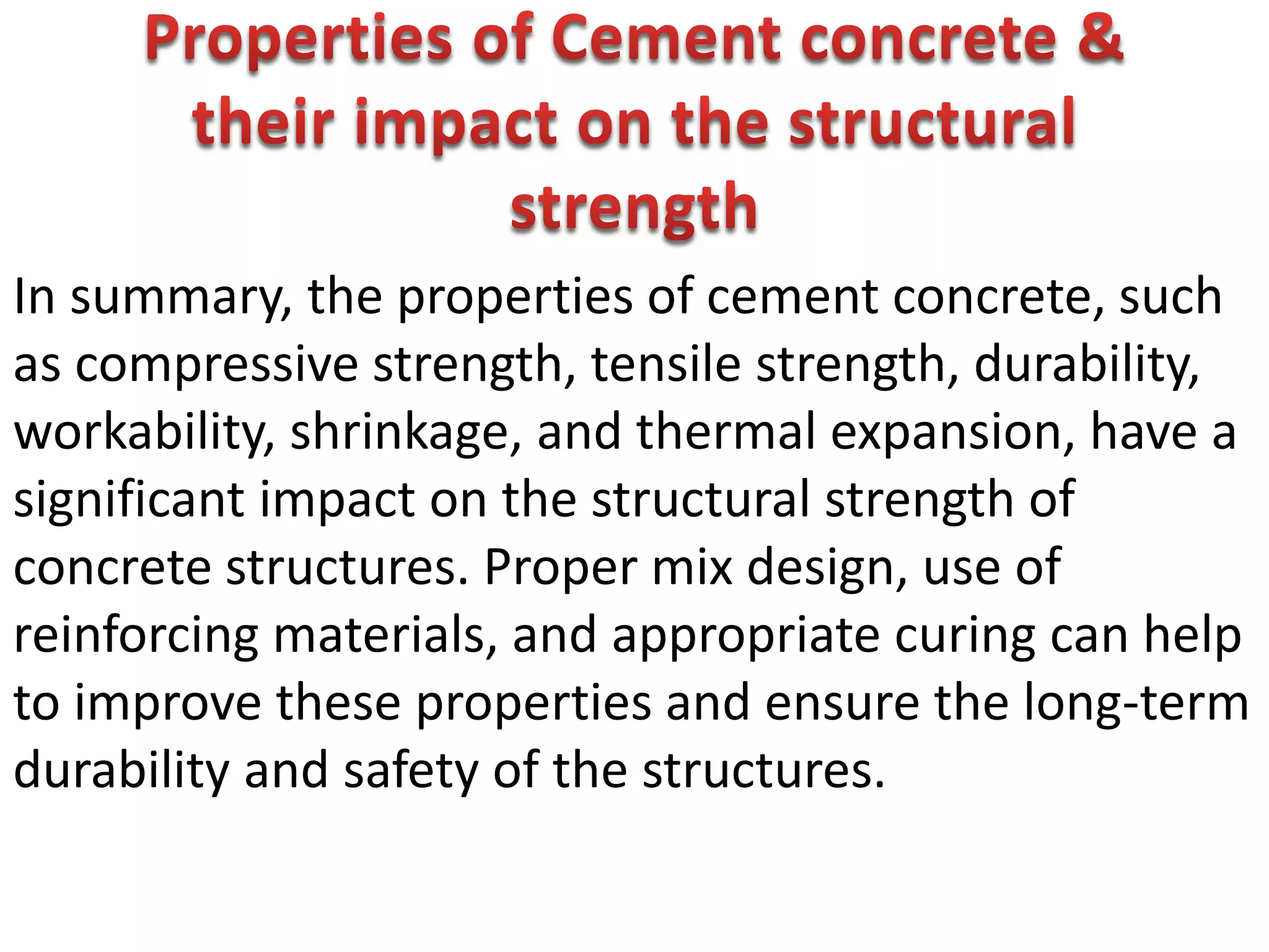 In summary, the properties of cement concrete, such
as compressive strength, tensile strength, durability,
workability, shrinkage, and thermal expansion, have a
significant impact on the structural strength of
concrete structures. Proper mix design, use of
reinforcing materials, and appropriate curing can help
to improve these properties and ensure the long-term
durability and safety of the structures.
 