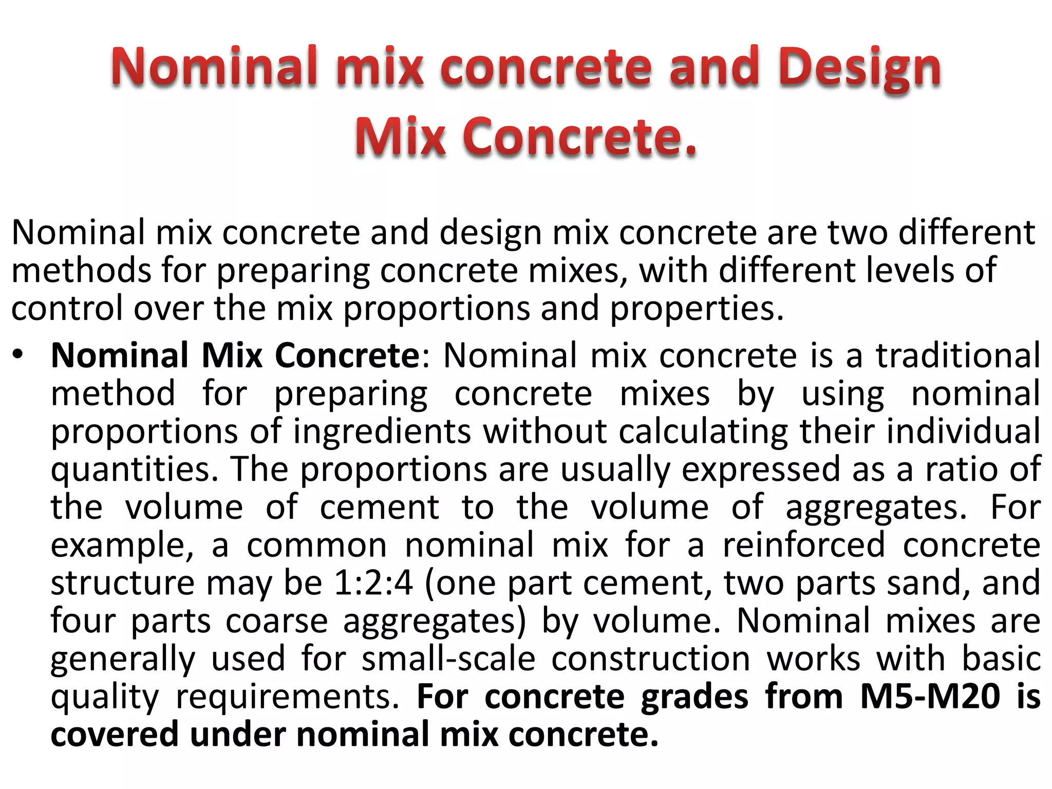 Nominal mix concrete and design mix concrete are two different
methods for preparing concrete mixes, with different levels of
control over the mix proportions and properties.
• Nominal Mix Concrete: Nominal mix concrete is a traditional
method for preparing concrete mixes by using nominal
proportions of ingredients without calculating their individual
quantities. The proportions are usually expressed as a ratio of
the volume of cement to the volume of aggregates. For
example, a common nominal mix for a reinforced concrete
structure may be 1:2:4 (one part cement, two parts sand, and
four parts coarse aggregates) by volume. Nominal mixes are
generally used for small-scale construction works with basic
quality requirements. For concrete grades from M5-M20 is
covered under nominal mix concrete.
 