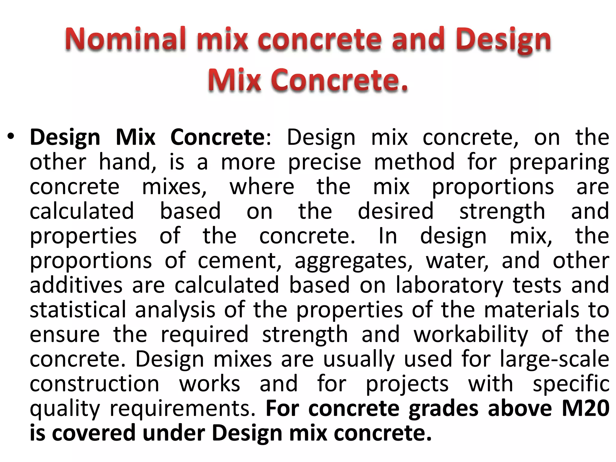 • Design Mix Concrete: Design mix concrete, on the
other hand, is a more precise method for preparing
concrete mixes, where the mix proportions are
calculated based on the desired strength and
properties of the concrete. In design mix, the
proportions of cement, aggregates, water, and other
additives are calculated based on laboratory tests and
statistical analysis of the properties of the materials to
ensure the required strength and workability of the
concrete. Design mixes are usually used for large-scale
construction works and for projects with specific
quality requirements. For concrete grades above M20
is covered under Design mix concrete.
 