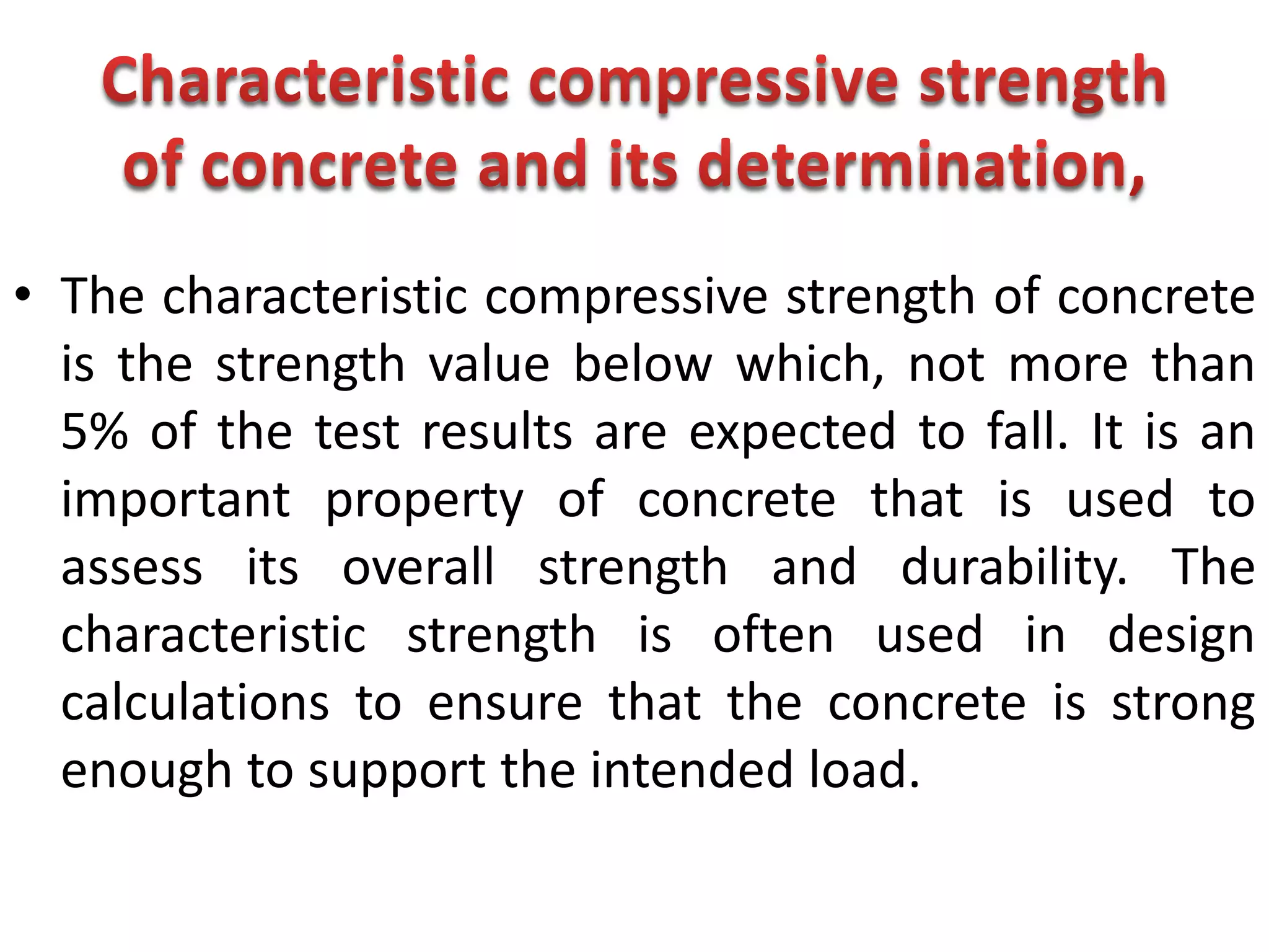 • The characteristic compressive strength of concrete
is the strength value below which, not more than
5% of the test results are expected to fall. It is an
important property of concrete that is used to
assess its overall strength and durability. The
characteristic strength is often used in design
calculations to ensure that the concrete is strong
enough to support the intended load.
 