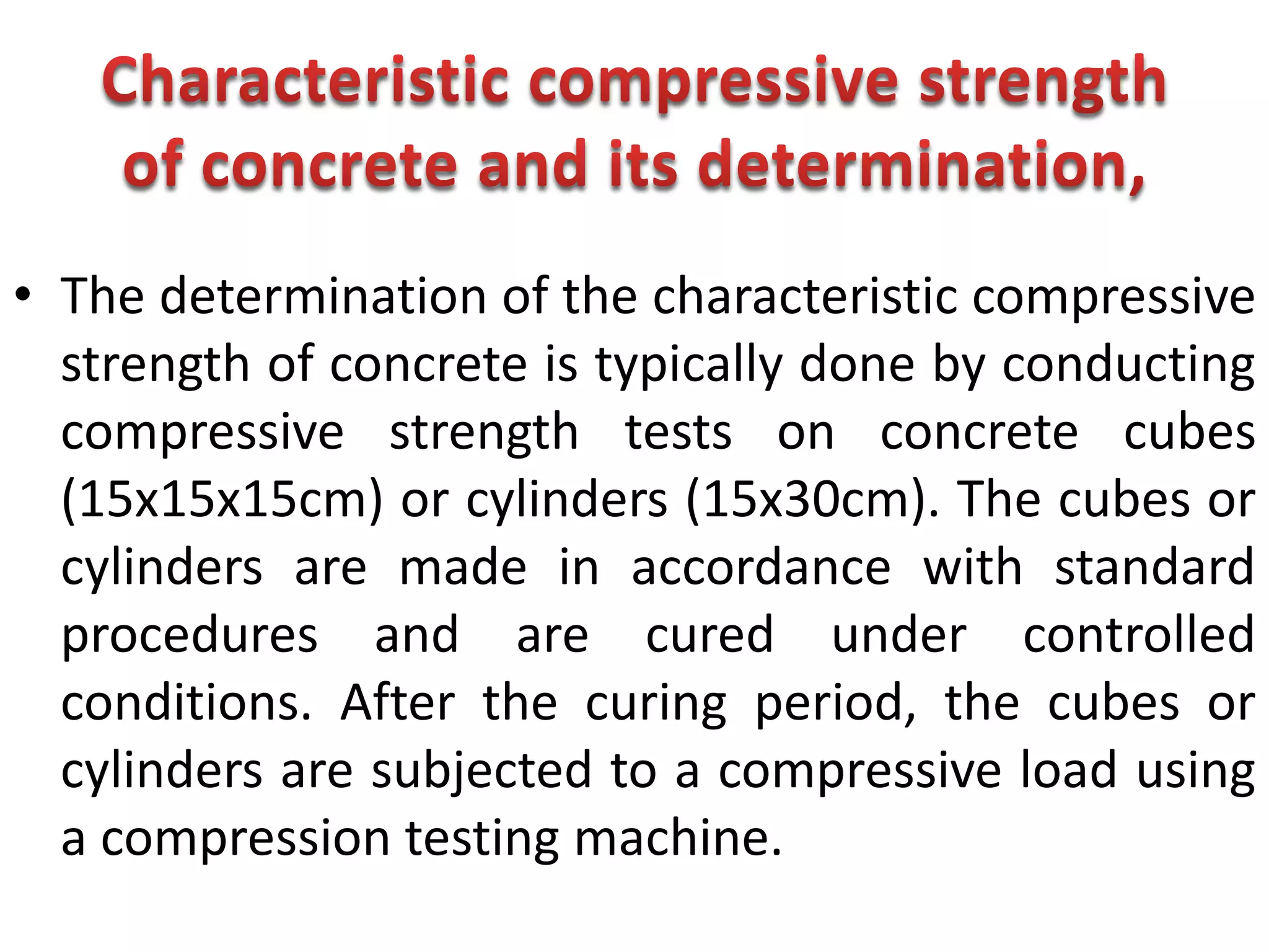 • The determination of the characteristic compressive
strength of concrete is typically done by conducting
compressive strength tests on concrete cubes
(15x15x15cm) or cylinders (15x30cm). The cubes or
cylinders are made in accordance with standard
procedures and are cured under controlled
conditions. After the curing period, the cubes or
cylinders are subjected to a compressive load using
a compression testing machine.
 