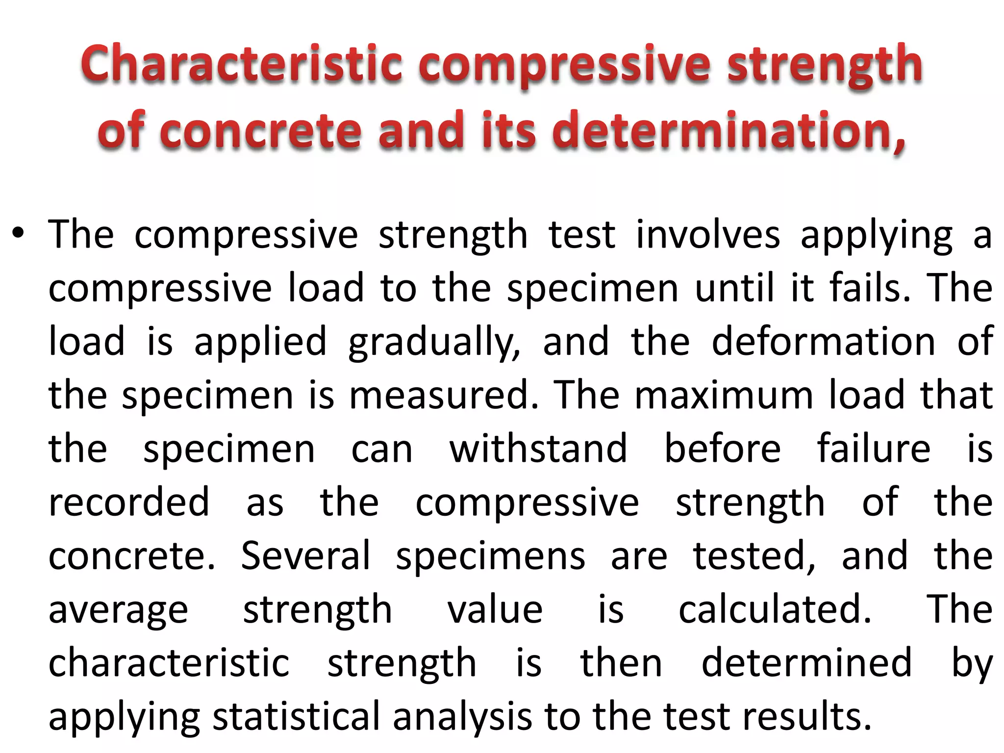• The compressive strength test involves applying a
compressive load to the specimen until it fails. The
load is applied gradually, and the deformation of
the specimen is measured. The maximum load that
the specimen can withstand before failure is
recorded as the compressive strength of the
concrete. Several specimens are tested, and the
average strength value is calculated. The
characteristic strength is then determined by
applying statistical analysis to the test results.
 