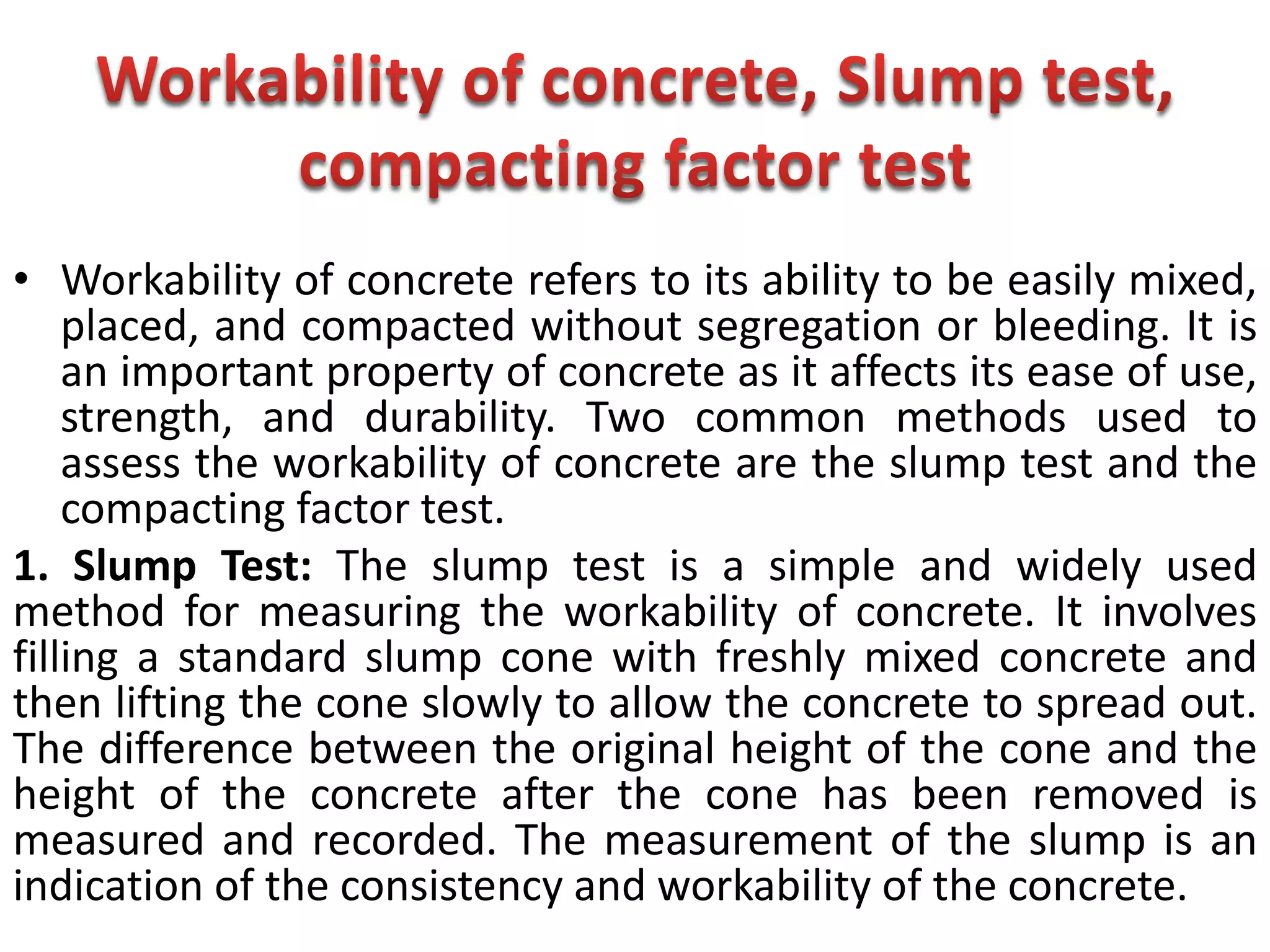 • Workability of concrete refers to its ability to be easily mixed,
placed, and compacted without segregation or bleeding. It is
an important property of concrete as it affects its ease of use,
strength, and durability. Two common methods used to
assess the workability of concrete are the slump test and the
compacting factor test.
1. Slump Test: The slump test is a simple and widely used
method for measuring the workability of concrete. It involves
filling a standard slump cone with freshly mixed concrete and
then lifting the cone slowly to allow the concrete to spread out.
The difference between the original height of the cone and the
height of the concrete after the cone has been removed is
measured and recorded. The measurement of the slump is an
indication of the consistency and workability of the concrete.
 