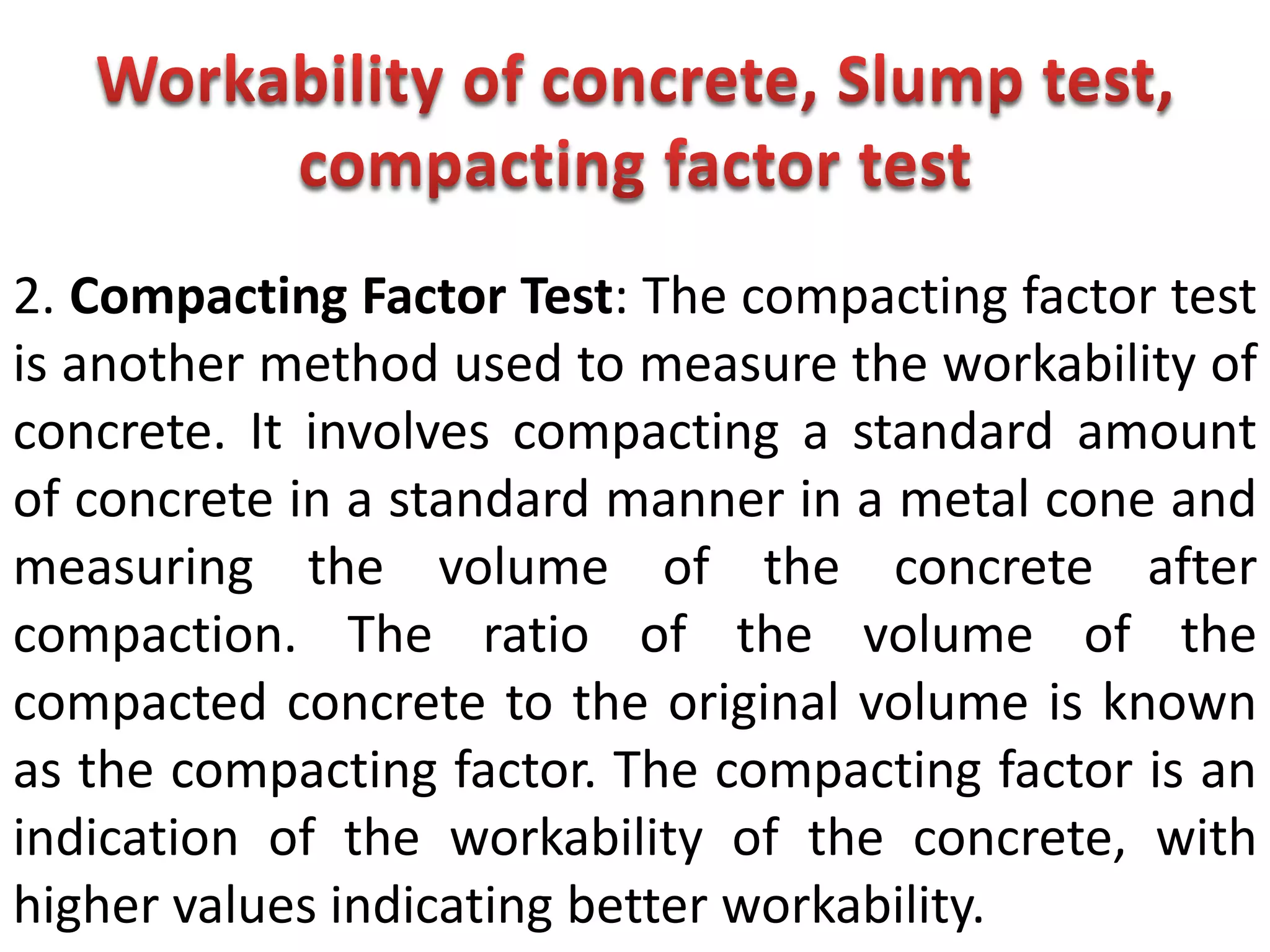 2. Compacting Factor Test: The compacting factor test
is another method used to measure the workability of
concrete. It involves compacting a standard amount
of concrete in a standard manner in a metal cone and
measuring the volume of the concrete after
compaction. The ratio of the volume of the
compacted concrete to the original volume is known
as the compacting factor. The compacting factor is an
indication of the workability of the concrete, with
higher values indicating better workability.
 
