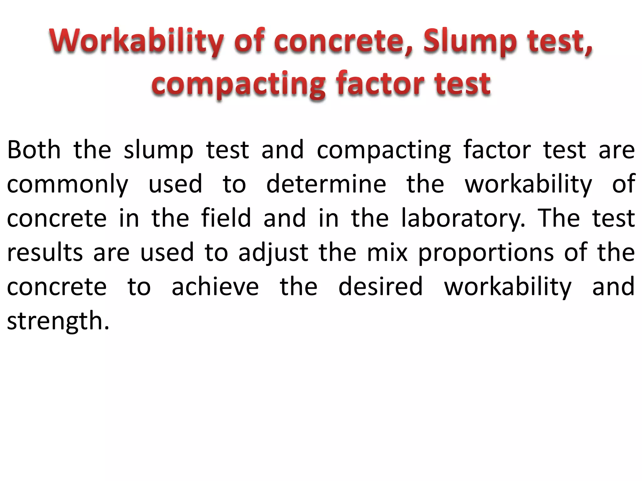 Both the slump test and compacting factor test are
commonly used to determine the workability of
concrete in the field and in the laboratory. The test
results are used to adjust the mix proportions of the
concrete to achieve the desired workability and
strength.
 