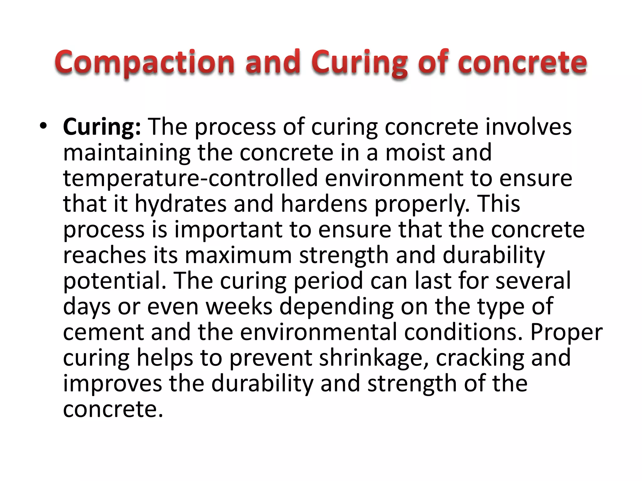 • Curing: The process of curing concrete involves
maintaining the concrete in a moist and
temperature-controlled environment to ensure
that it hydrates and hardens properly. This
process is important to ensure that the concrete
reaches its maximum strength and durability
potential. The curing period can last for several
days or even weeks depending on the type of
cement and the environmental conditions. Proper
curing helps to prevent shrinkage, cracking and
improves the durability and strength of the
concrete.
 