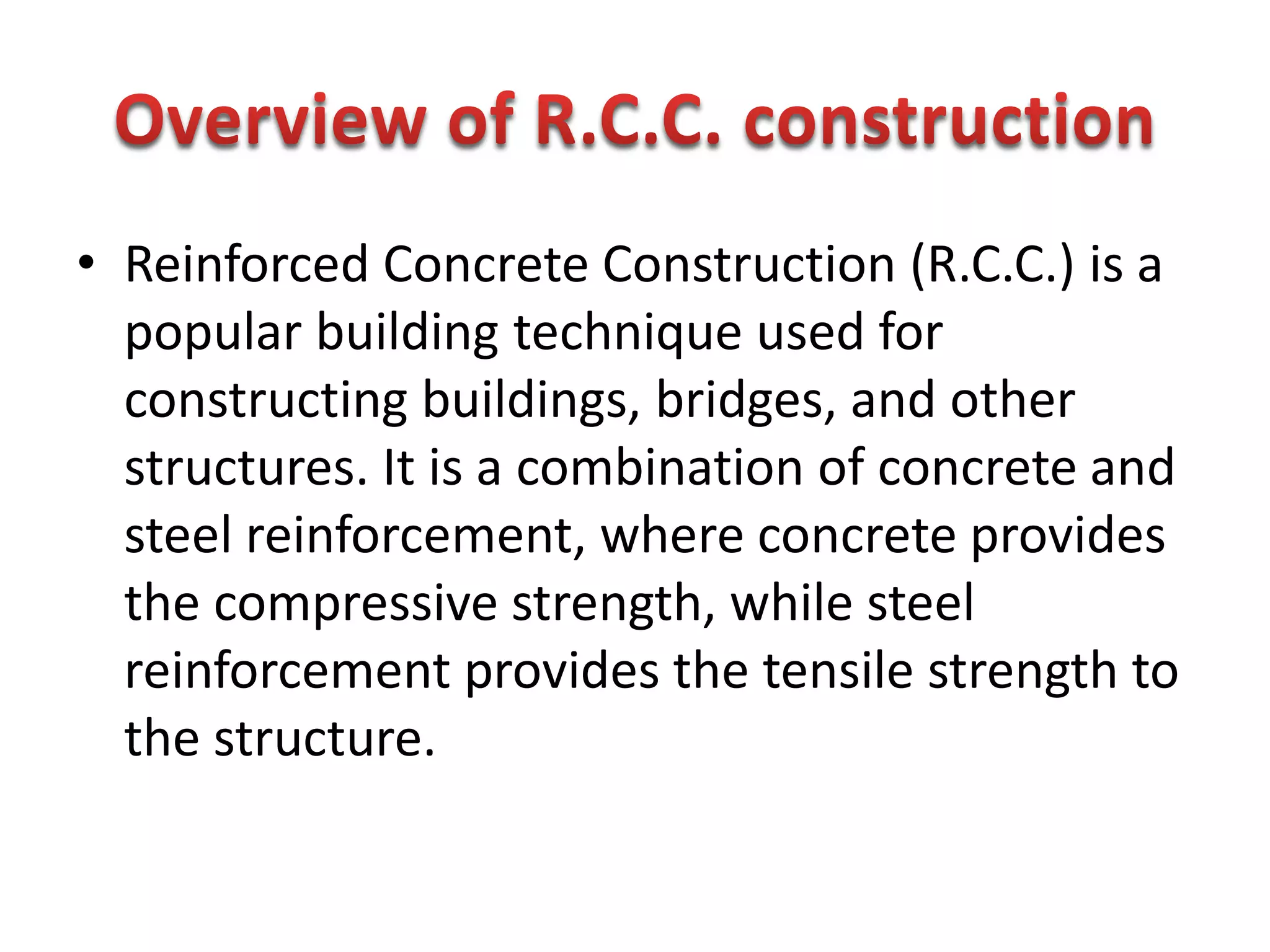 • Reinforced Concrete Construction (R.C.C.) is a
popular building technique used for
constructing buildings, bridges, and other
structures. It is a combination of concrete and
steel reinforcement, where concrete provides
the compressive strength, while steel
reinforcement provides the tensile strength to
the structure.
 