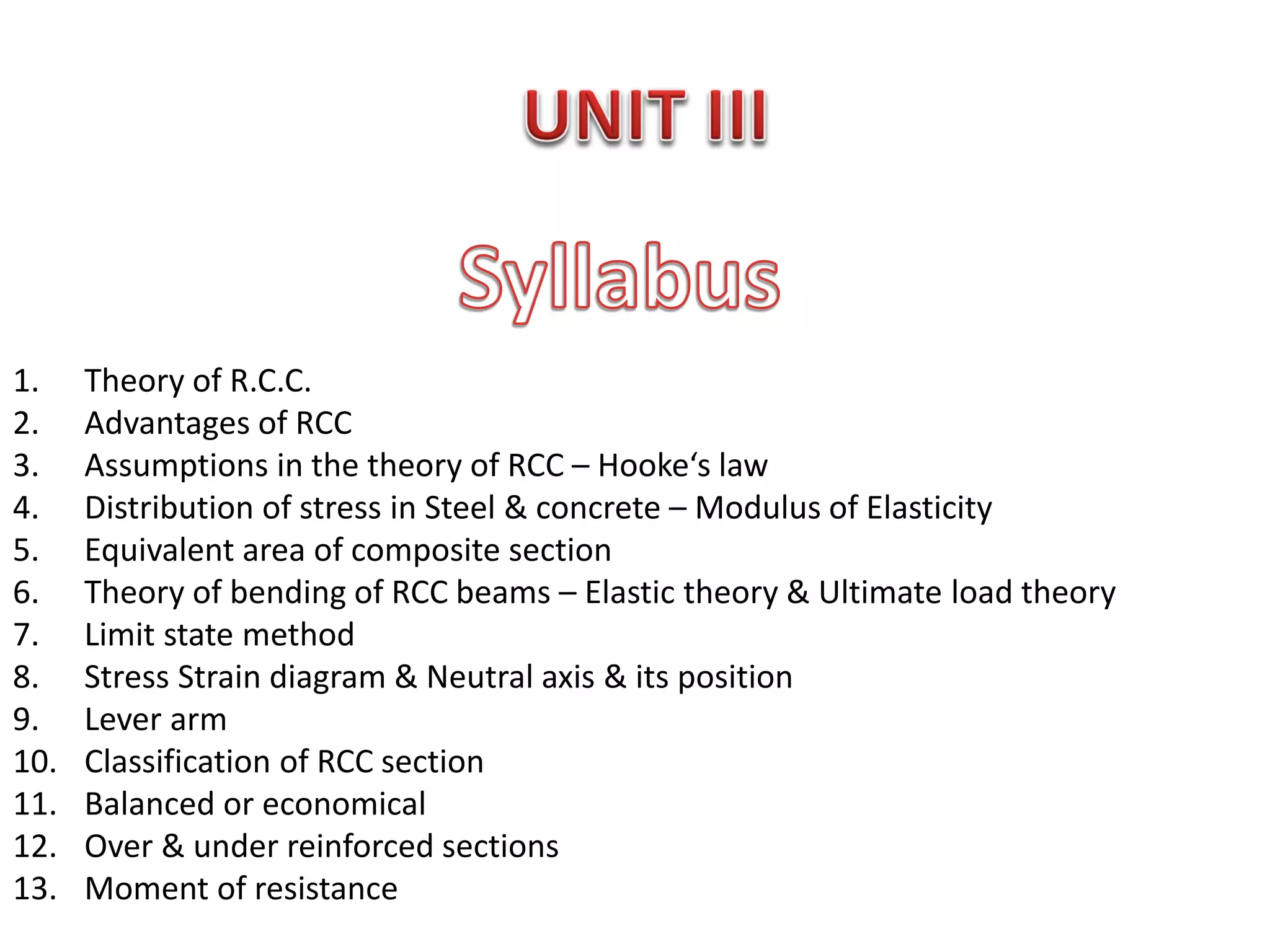 1. Theory of R.C.C.
2. Advantages of RCC
3. Assumptions in the theory of RCC – Hooke‘s law
4. Distribution of stress in Steel & concrete – Modulus of Elasticity
5. Equivalent area of composite section
6. Theory of bending of RCC beams – Elastic theory & Ultimate load theory
7. Limit state method
8. Stress Strain diagram & Neutral axis & its position
9. Lever arm
10. Classification of RCC section
11. Balanced or economical
12. Over & under reinforced sections
13. Moment of resistance
 