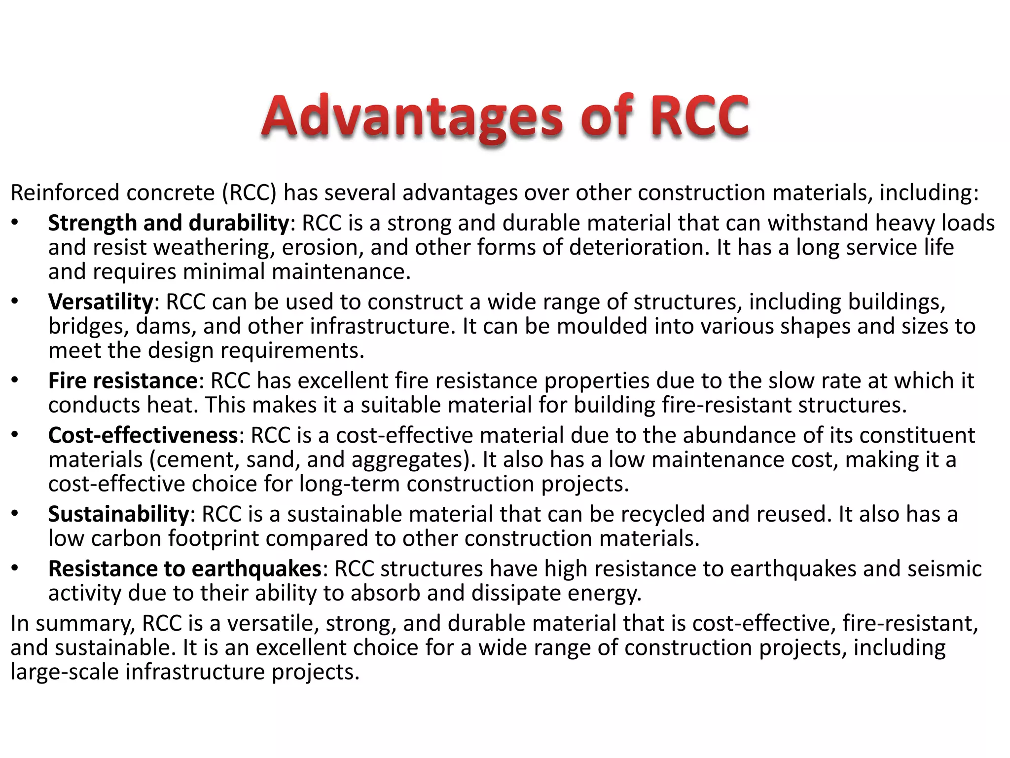 Reinforced concrete (RCC) has several advantages over other construction materials, including:
• Strength and durability: RCC is a strong and durable material that can withstand heavy loads
and resist weathering, erosion, and other forms of deterioration. It has a long service life
and requires minimal maintenance.
• Versatility: RCC can be used to construct a wide range of structures, including buildings,
bridges, dams, and other infrastructure. It can be moulded into various shapes and sizes to
meet the design requirements.
• Fire resistance: RCC has excellent fire resistance properties due to the slow rate at which it
conducts heat. This makes it a suitable material for building fire-resistant structures.
• Cost-effectiveness: RCC is a cost-effective material due to the abundance of its constituent
materials (cement, sand, and aggregates). It also has a low maintenance cost, making it a
cost-effective choice for long-term construction projects.
• Sustainability: RCC is a sustainable material that can be recycled and reused. It also has a
low carbon footprint compared to other construction materials.
• Resistance to earthquakes: RCC structures have high resistance to earthquakes and seismic
activity due to their ability to absorb and dissipate energy.
In summary, RCC is a versatile, strong, and durable material that is cost-effective, fire-resistant,
and sustainable. It is an excellent choice for a wide range of construction projects, including
large-scale infrastructure projects.
 