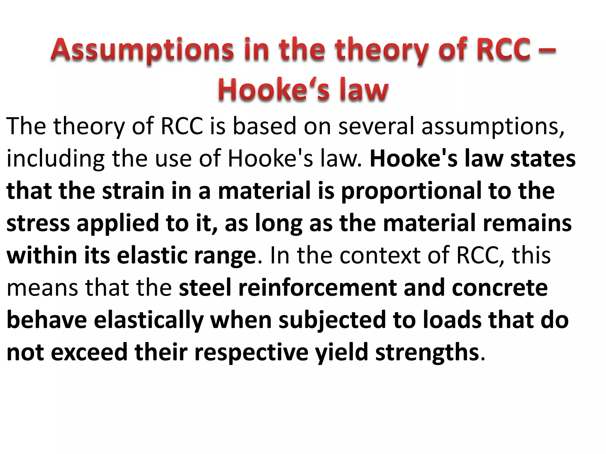 The theory of RCC is based on several assumptions,
including the use of Hooke's law. Hooke's law states
that the strain in a material is proportional to the
stress applied to it, as long as the material remains
within its elastic range. In the context of RCC, this
means that the steel reinforcement and concrete
behave elastically when subjected to loads that do
not exceed their respective yield strengths.
 