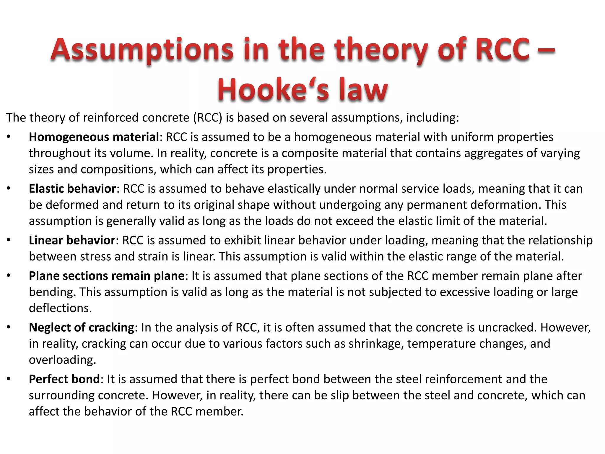 The theory of reinforced concrete (RCC) is based on several assumptions, including:
• Homogeneous material: RCC is assumed to be a homogeneous material with uniform properties
throughout its volume. In reality, concrete is a composite material that contains aggregates of varying
sizes and compositions, which can affect its properties.
• Elastic behavior: RCC is assumed to behave elastically under normal service loads, meaning that it can
be deformed and return to its original shape without undergoing any permanent deformation. This
assumption is generally valid as long as the loads do not exceed the elastic limit of the material.
• Linear behavior: RCC is assumed to exhibit linear behavior under loading, meaning that the relationship
between stress and strain is linear. This assumption is valid within the elastic range of the material.
• Plane sections remain plane: It is assumed that plane sections of the RCC member remain plane after
bending. This assumption is valid as long as the material is not subjected to excessive loading or large
deflections.
• Neglect of cracking: In the analysis of RCC, it is often assumed that the concrete is uncracked. However,
in reality, cracking can occur due to various factors such as shrinkage, temperature changes, and
overloading.
• Perfect bond: It is assumed that there is perfect bond between the steel reinforcement and the
surrounding concrete. However, in reality, there can be slip between the steel and concrete, which can
affect the behavior of the RCC member.
 