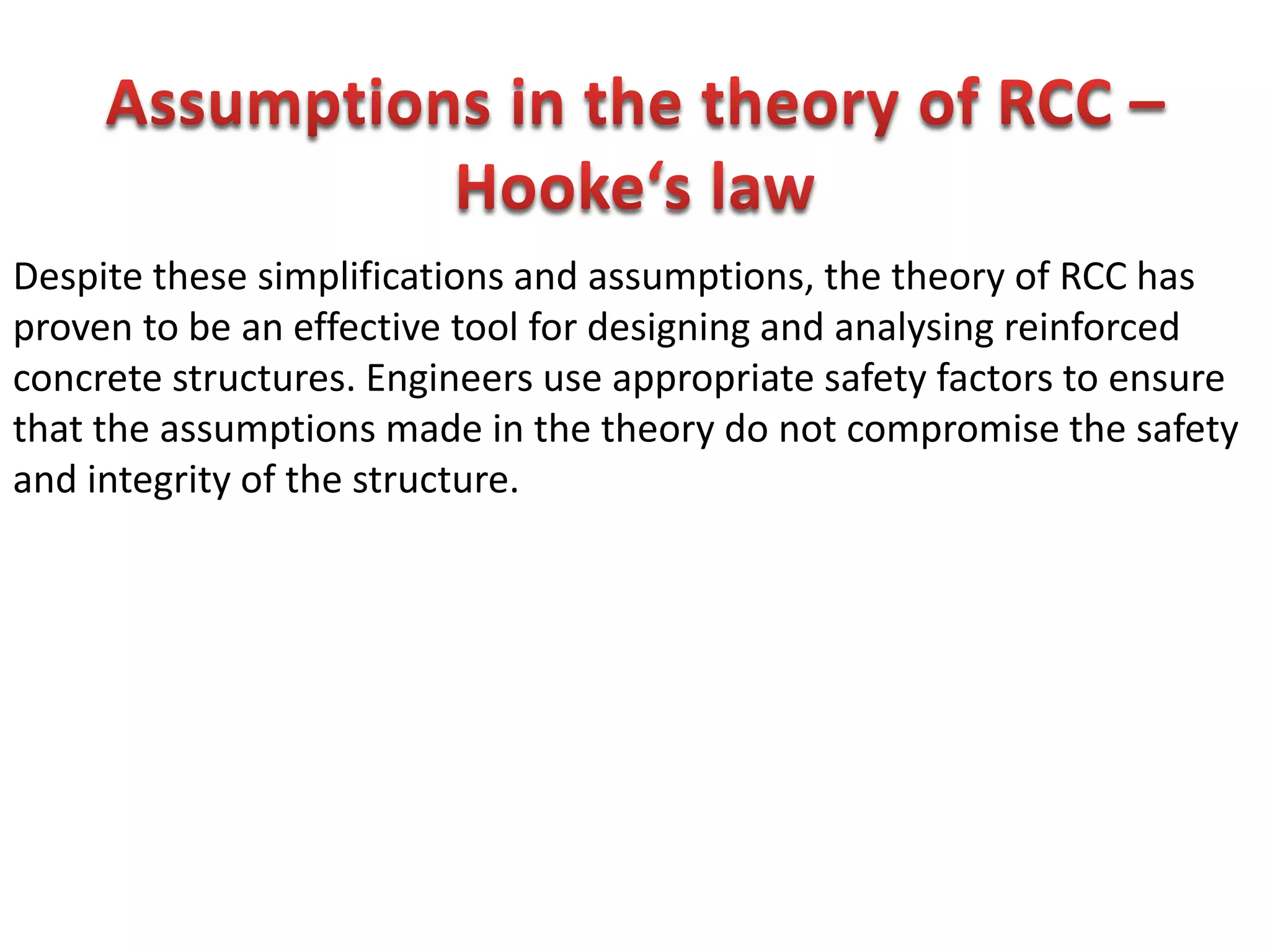 Despite these simplifications and assumptions, the theory of RCC has
proven to be an effective tool for designing and analysing reinforced
concrete structures. Engineers use appropriate safety factors to ensure
that the assumptions made in the theory do not compromise the safety
and integrity of the structure.
 