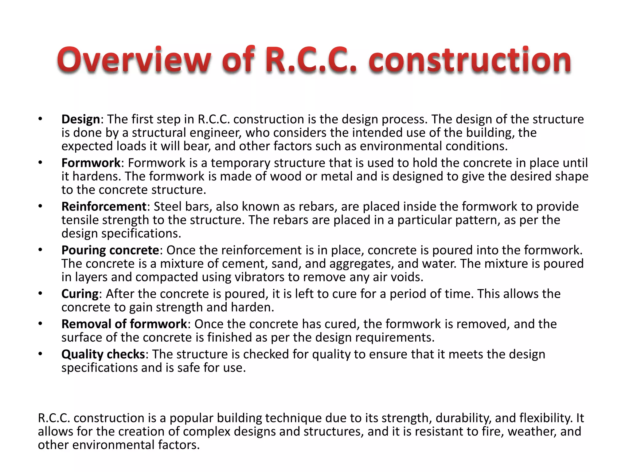 • Design: The first step in R.C.C. construction is the design process. The design of the structure
is done by a structural engineer, who considers the intended use of the building, the
expected loads it will bear, and other factors such as environmental conditions.
• Formwork: Formwork is a temporary structure that is used to hold the concrete in place until
it hardens. The formwork is made of wood or metal and is designed to give the desired shape
to the concrete structure.
• Reinforcement: Steel bars, also known as rebars, are placed inside the formwork to provide
tensile strength to the structure. The rebars are placed in a particular pattern, as per the
design specifications.
• Pouring concrete: Once the reinforcement is in place, concrete is poured into the formwork.
The concrete is a mixture of cement, sand, and aggregates, and water. The mixture is poured
in layers and compacted using vibrators to remove any air voids.
• Curing: After the concrete is poured, it is left to cure for a period of time. This allows the
concrete to gain strength and harden.
• Removal of formwork: Once the concrete has cured, the formwork is removed, and the
surface of the concrete is finished as per the design requirements.
• Quality checks: The structure is checked for quality to ensure that it meets the design
specifications and is safe for use.
R.C.C. construction is a popular building technique due to its strength, durability, and flexibility. It
allows for the creation of complex designs and structures, and it is resistant to fire, weather, and
other environmental factors.
 