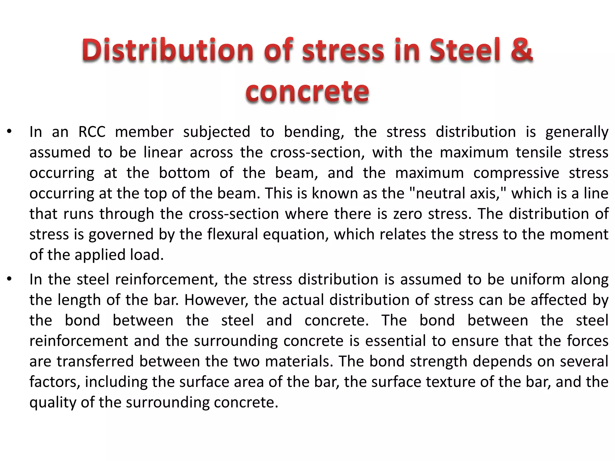 • In an RCC member subjected to bending, the stress distribution is generally
assumed to be linear across the cross-section, with the maximum tensile stress
occurring at the bottom of the beam, and the maximum compressive stress
occurring at the top of the beam. This is known as the "neutral axis," which is a line
that runs through the cross-section where there is zero stress. The distribution of
stress is governed by the flexural equation, which relates the stress to the moment
of the applied load.
• In the steel reinforcement, the stress distribution is assumed to be uniform along
the length of the bar. However, the actual distribution of stress can be affected by
the bond between the steel and concrete. The bond between the steel
reinforcement and the surrounding concrete is essential to ensure that the forces
are transferred between the two materials. The bond strength depends on several
factors, including the surface area of the bar, the surface texture of the bar, and the
quality of the surrounding concrete.
 