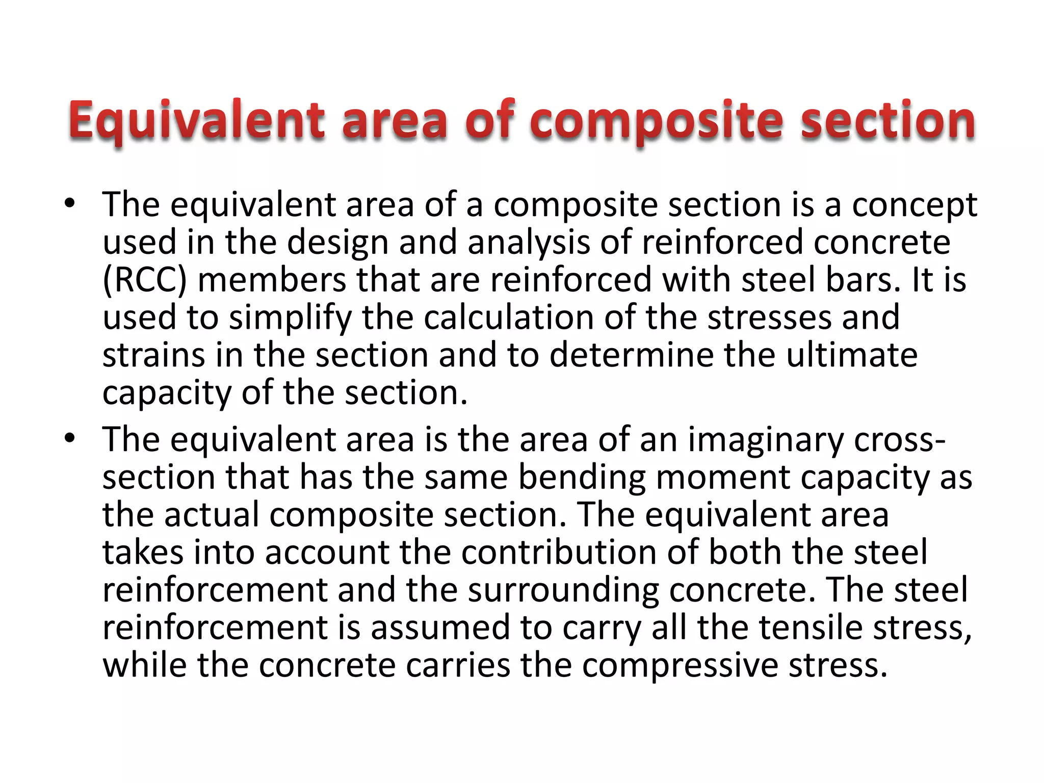 • The equivalent area of a composite section is a concept
used in the design and analysis of reinforced concrete
(RCC) members that are reinforced with steel bars. It is
used to simplify the calculation of the stresses and
strains in the section and to determine the ultimate
capacity of the section.
• The equivalent area is the area of an imaginary cross-
section that has the same bending moment capacity as
the actual composite section. The equivalent area
takes into account the contribution of both the steel
reinforcement and the surrounding concrete. The steel
reinforcement is assumed to carry all the tensile stress,
while the concrete carries the compressive stress.
 