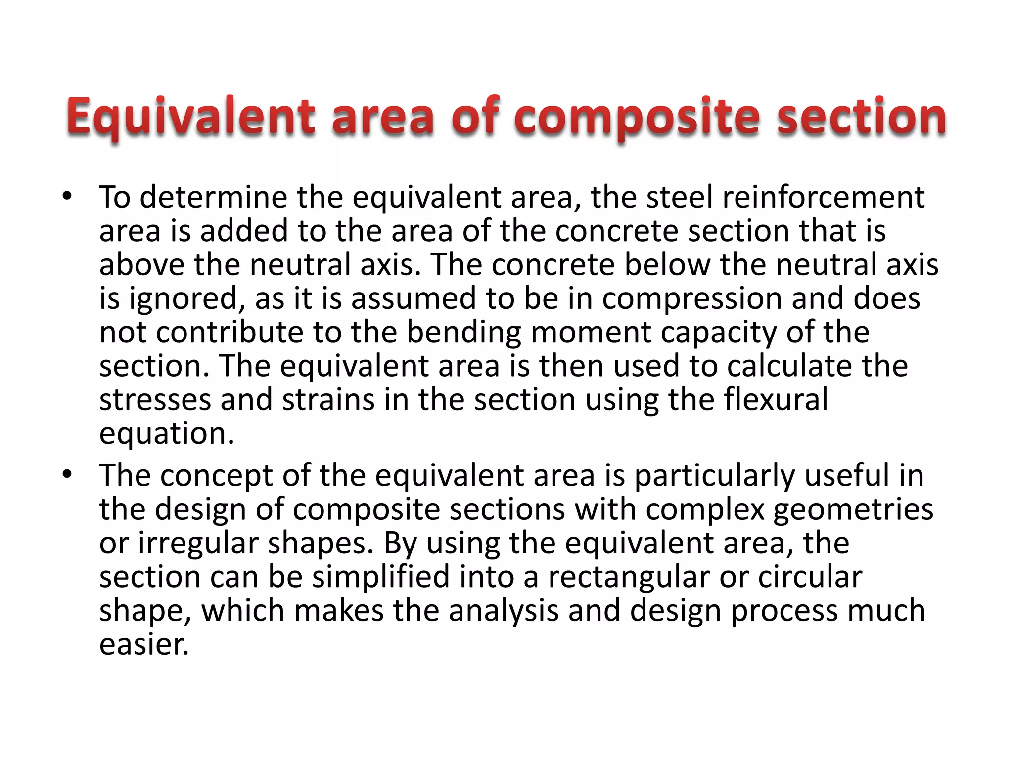• To determine the equivalent area, the steel reinforcement
area is added to the area of the concrete section that is
above the neutral axis. The concrete below the neutral axis
is ignored, as it is assumed to be in compression and does
not contribute to the bending moment capacity of the
section. The equivalent area is then used to calculate the
stresses and strains in the section using the flexural
equation.
• The concept of the equivalent area is particularly useful in
the design of composite sections with complex geometries
or irregular shapes. By using the equivalent area, the
section can be simplified into a rectangular or circular
shape, which makes the analysis and design process much
easier.
 