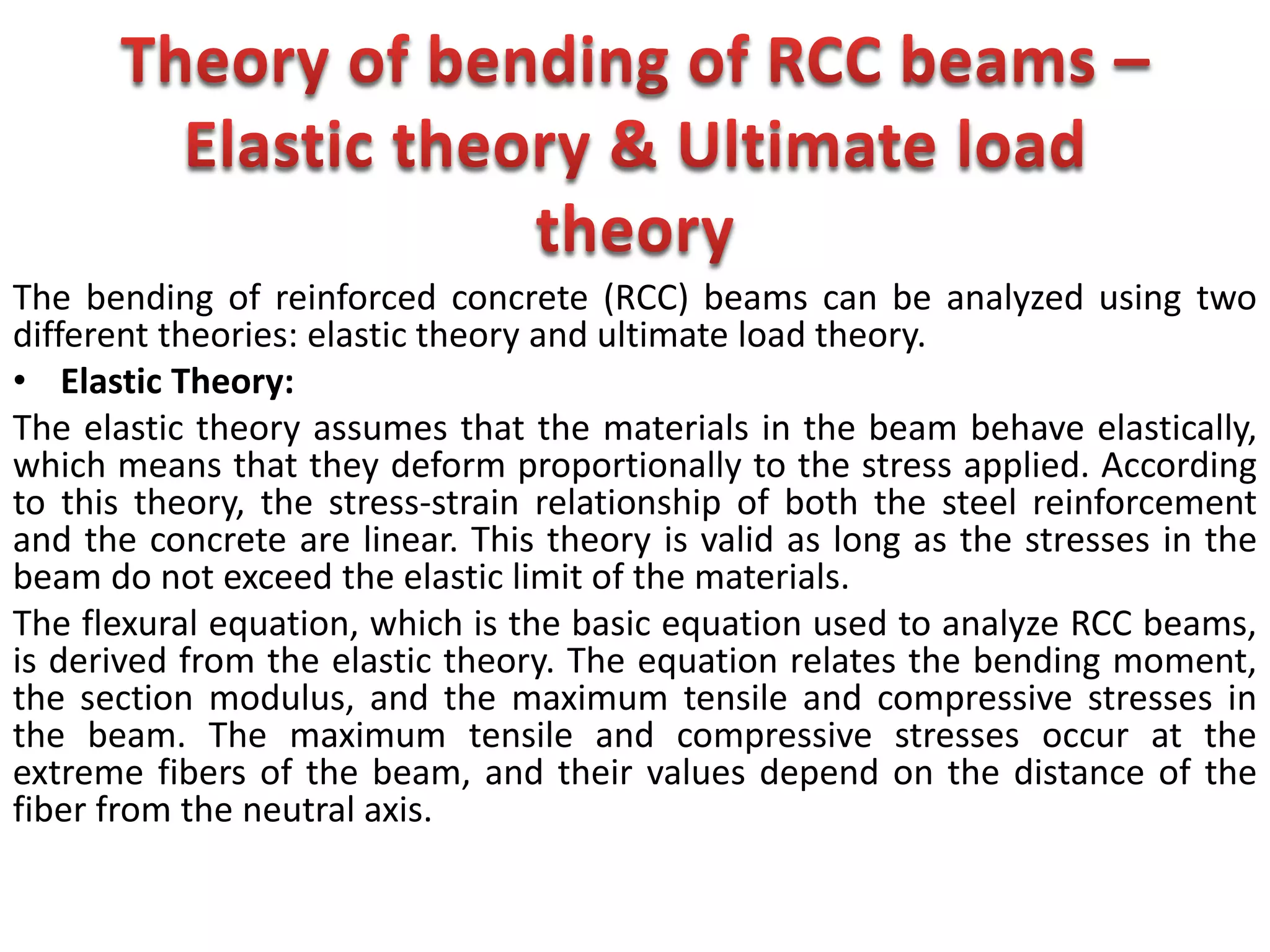 The bending of reinforced concrete (RCC) beams can be analyzed using two
different theories: elastic theory and ultimate load theory.
• Elastic Theory:
The elastic theory assumes that the materials in the beam behave elastically,
which means that they deform proportionally to the stress applied. According
to this theory, the stress-strain relationship of both the steel reinforcement
and the concrete are linear. This theory is valid as long as the stresses in the
beam do not exceed the elastic limit of the materials.
The flexural equation, which is the basic equation used to analyze RCC beams,
is derived from the elastic theory. The equation relates the bending moment,
the section modulus, and the maximum tensile and compressive stresses in
the beam. The maximum tensile and compressive stresses occur at the
extreme fibers of the beam, and their values depend on the distance of the
fiber from the neutral axis.
 