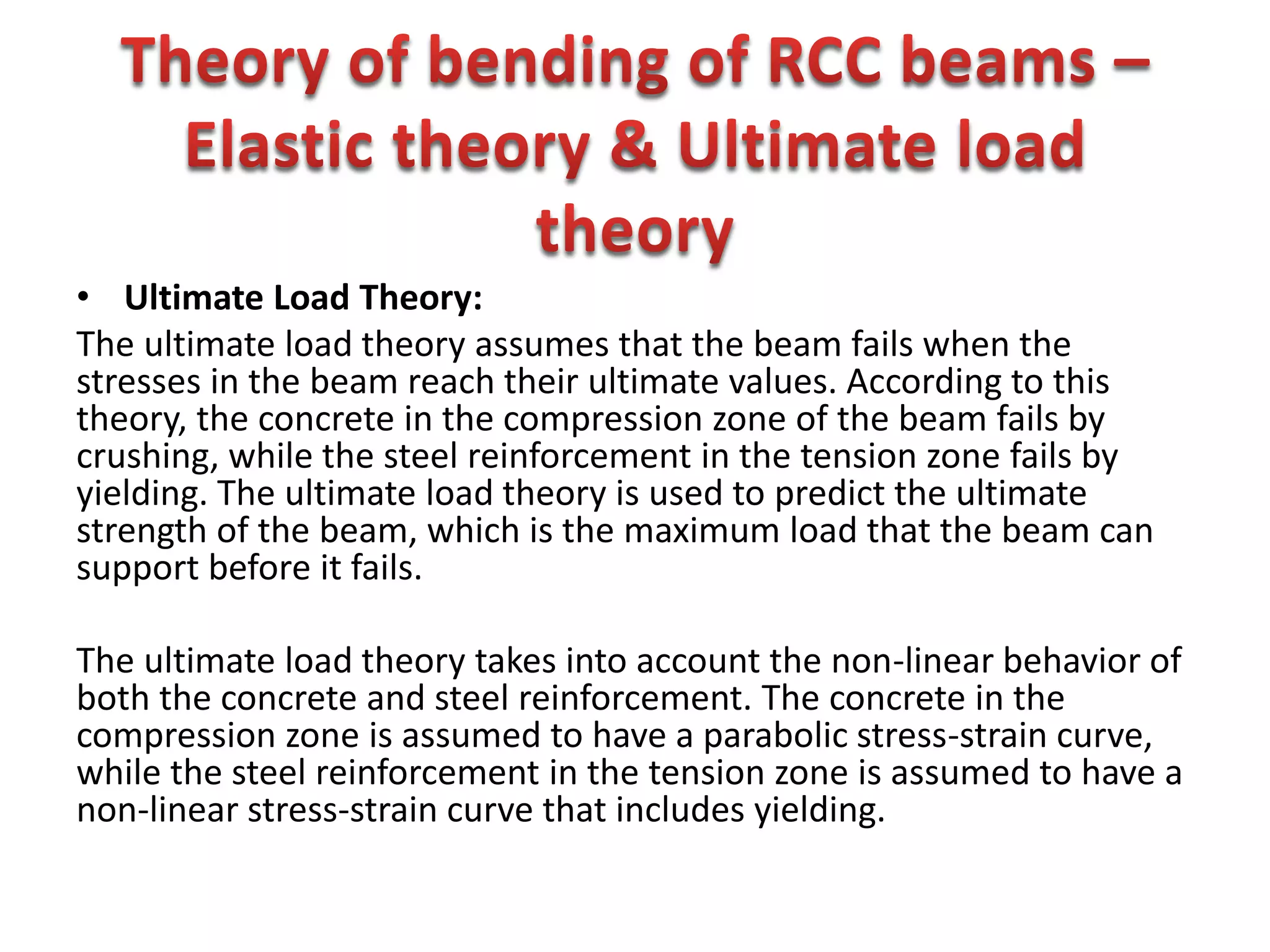• Ultimate Load Theory:
The ultimate load theory assumes that the beam fails when the
stresses in the beam reach their ultimate values. According to this
theory, the concrete in the compression zone of the beam fails by
crushing, while the steel reinforcement in the tension zone fails by
yielding. The ultimate load theory is used to predict the ultimate
strength of the beam, which is the maximum load that the beam can
support before it fails.
The ultimate load theory takes into account the non-linear behavior of
both the concrete and steel reinforcement. The concrete in the
compression zone is assumed to have a parabolic stress-strain curve,
while the steel reinforcement in the tension zone is assumed to have a
non-linear stress-strain curve that includes yielding.
 