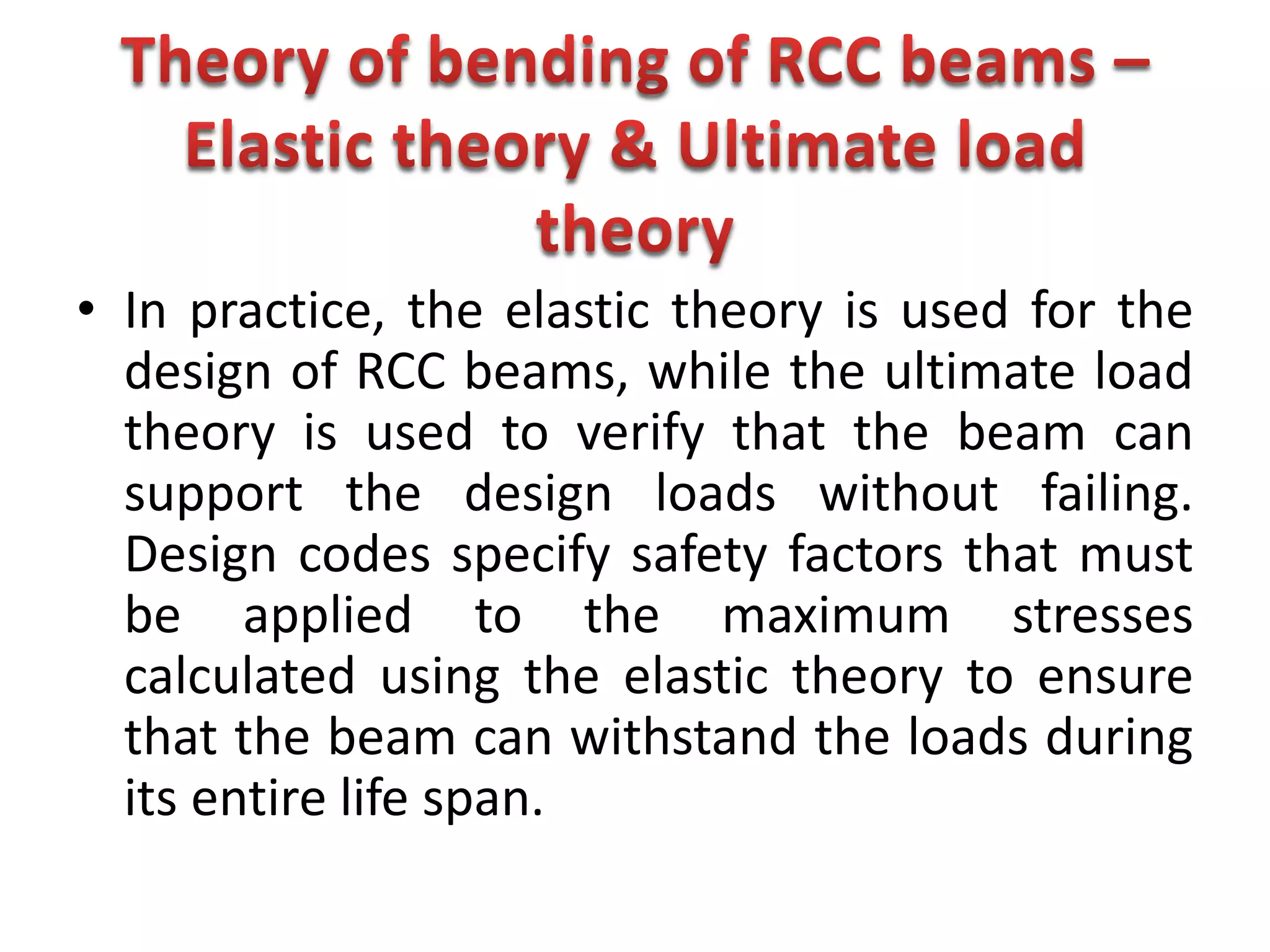 • In practice, the elastic theory is used for the
design of RCC beams, while the ultimate load
theory is used to verify that the beam can
support the design loads without failing.
Design codes specify safety factors that must
be applied to the maximum stresses
calculated using the elastic theory to ensure
that the beam can withstand the loads during
its entire life span.
 