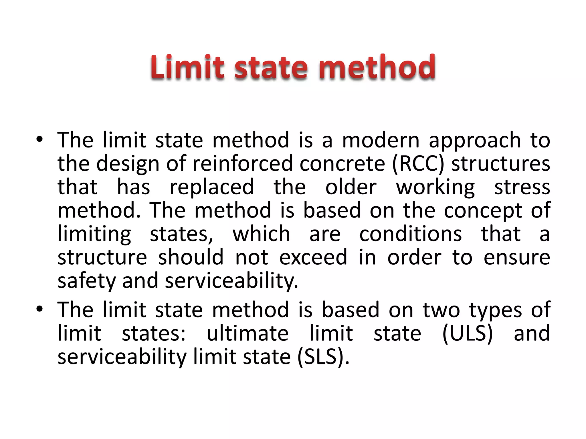 • The limit state method is a modern approach to
the design of reinforced concrete (RCC) structures
that has replaced the older working stress
method. The method is based on the concept of
limiting states, which are conditions that a
structure should not exceed in order to ensure
safety and serviceability.
• The limit state method is based on two types of
limit states: ultimate limit state (ULS) and
serviceability limit state (SLS).
 