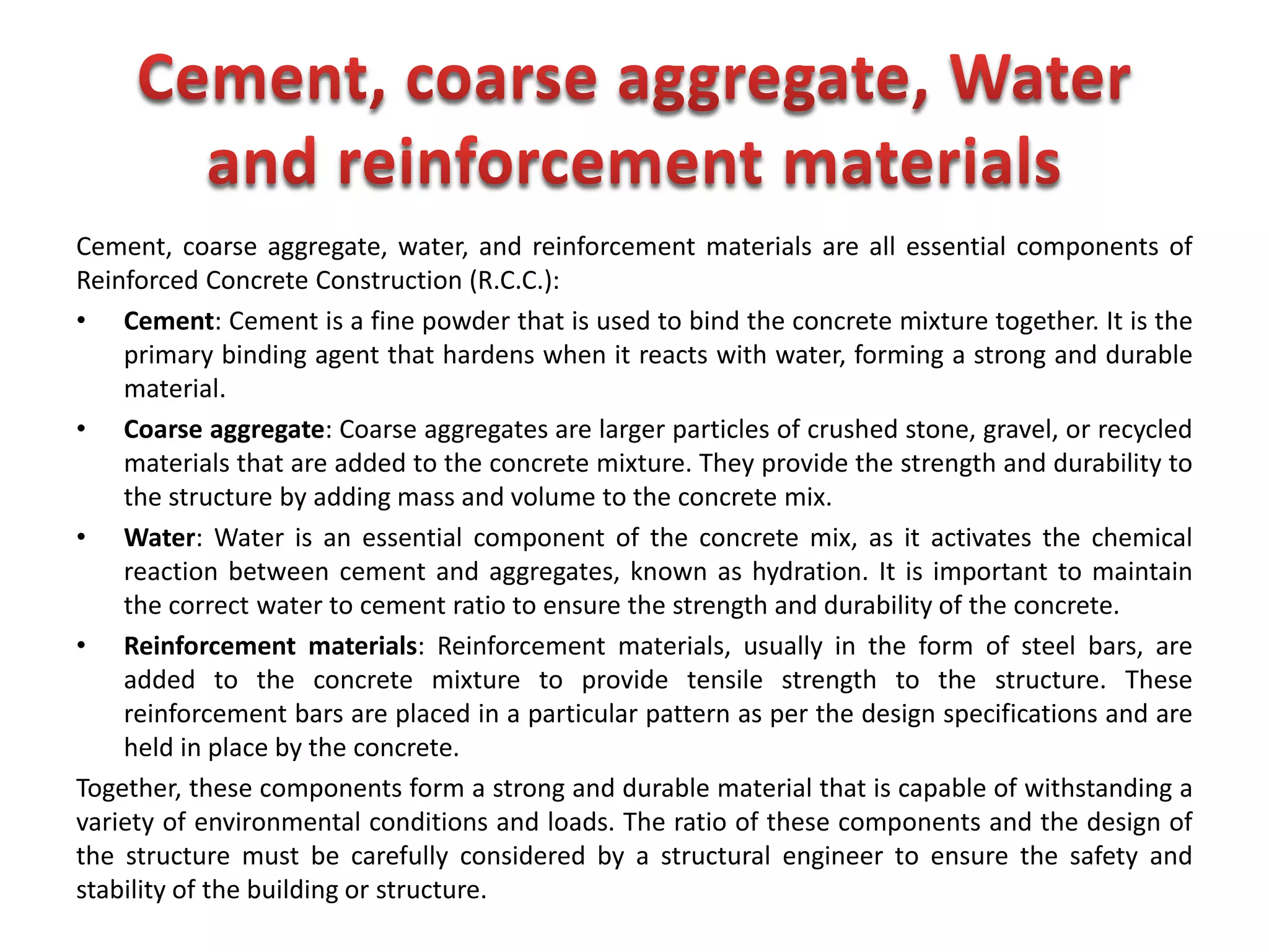 Cement, coarse aggregate, water, and reinforcement materials are all essential components of
Reinforced Concrete Construction (R.C.C.):
• Cement: Cement is a fine powder that is used to bind the concrete mixture together. It is the
primary binding agent that hardens when it reacts with water, forming a strong and durable
material.
• Coarse aggregate: Coarse aggregates are larger particles of crushed stone, gravel, or recycled
materials that are added to the concrete mixture. They provide the strength and durability to
the structure by adding mass and volume to the concrete mix.
• Water: Water is an essential component of the concrete mix, as it activates the chemical
reaction between cement and aggregates, known as hydration. It is important to maintain
the correct water to cement ratio to ensure the strength and durability of the concrete.
• Reinforcement materials: Reinforcement materials, usually in the form of steel bars, are
added to the concrete mixture to provide tensile strength to the structure. These
reinforcement bars are placed in a particular pattern as per the design specifications and are
held in place by the concrete.
Together, these components form a strong and durable material that is capable of withstanding a
variety of environmental conditions and loads. The ratio of these components and the design of
the structure must be carefully considered by a structural engineer to ensure the safety and
stability of the building or structure.
 