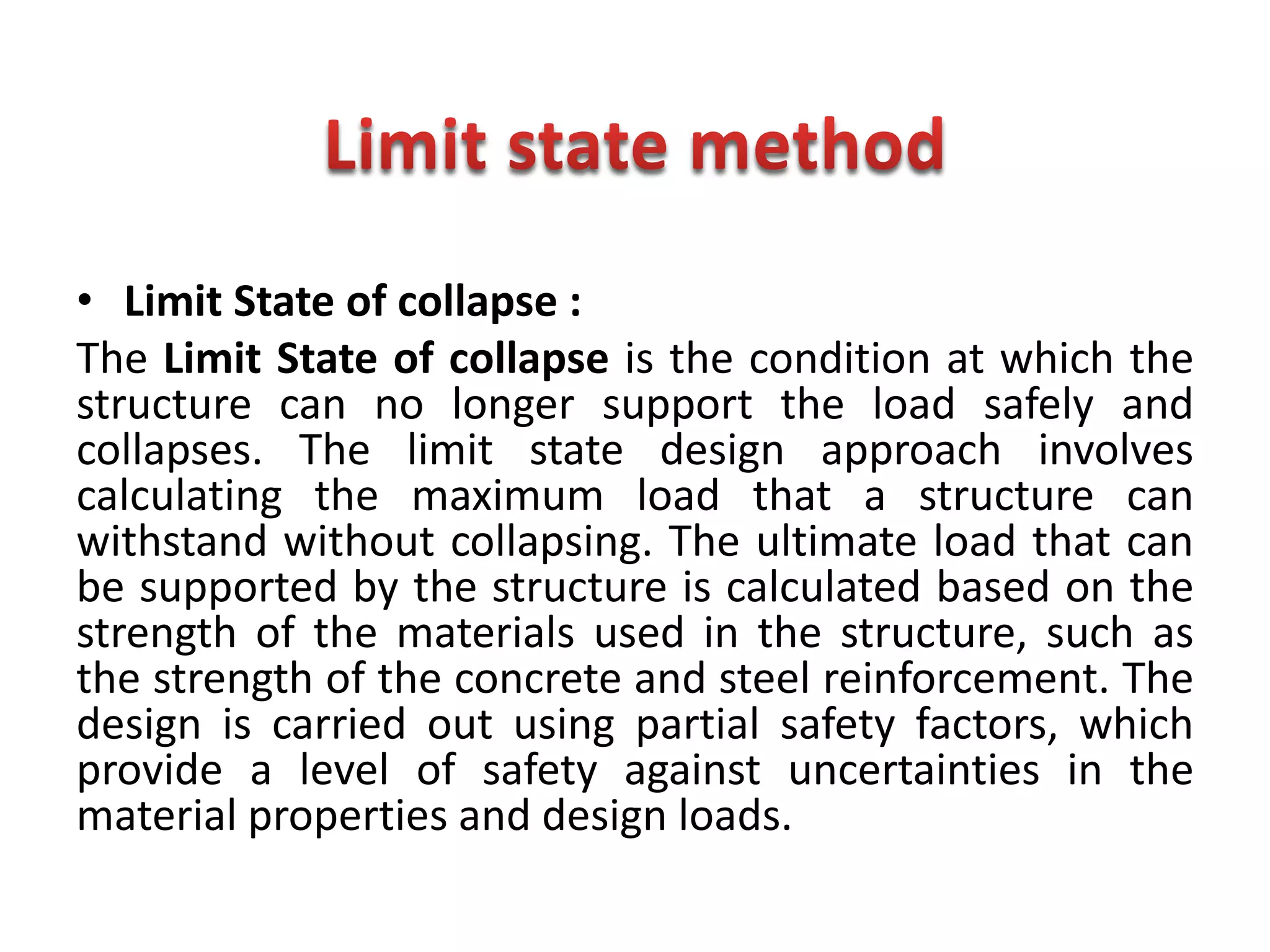 • Limit State of collapse :
The Limit State of collapse is the condition at which the
structure can no longer support the load safely and
collapses. The limit state design approach involves
calculating the maximum load that a structure can
withstand without collapsing. The ultimate load that can
be supported by the structure is calculated based on the
strength of the materials used in the structure, such as
the strength of the concrete and steel reinforcement. The
design is carried out using partial safety factors, which
provide a level of safety against uncertainties in the
material properties and design loads.
 