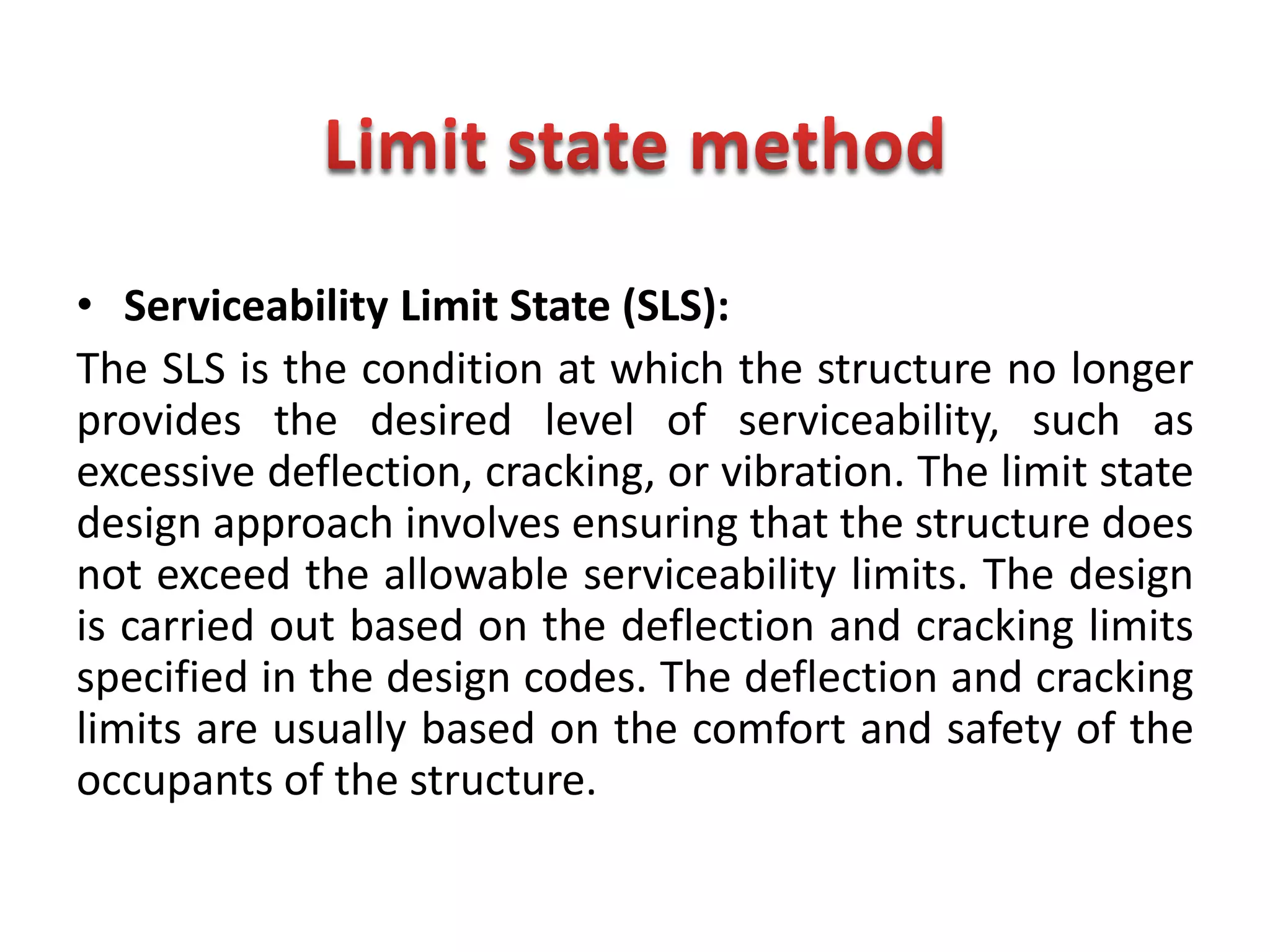 • Serviceability Limit State (SLS):
The SLS is the condition at which the structure no longer
provides the desired level of serviceability, such as
excessive deflection, cracking, or vibration. The limit state
design approach involves ensuring that the structure does
not exceed the allowable serviceability limits. The design
is carried out based on the deflection and cracking limits
specified in the design codes. The deflection and cracking
limits are usually based on the comfort and safety of the
occupants of the structure.
 