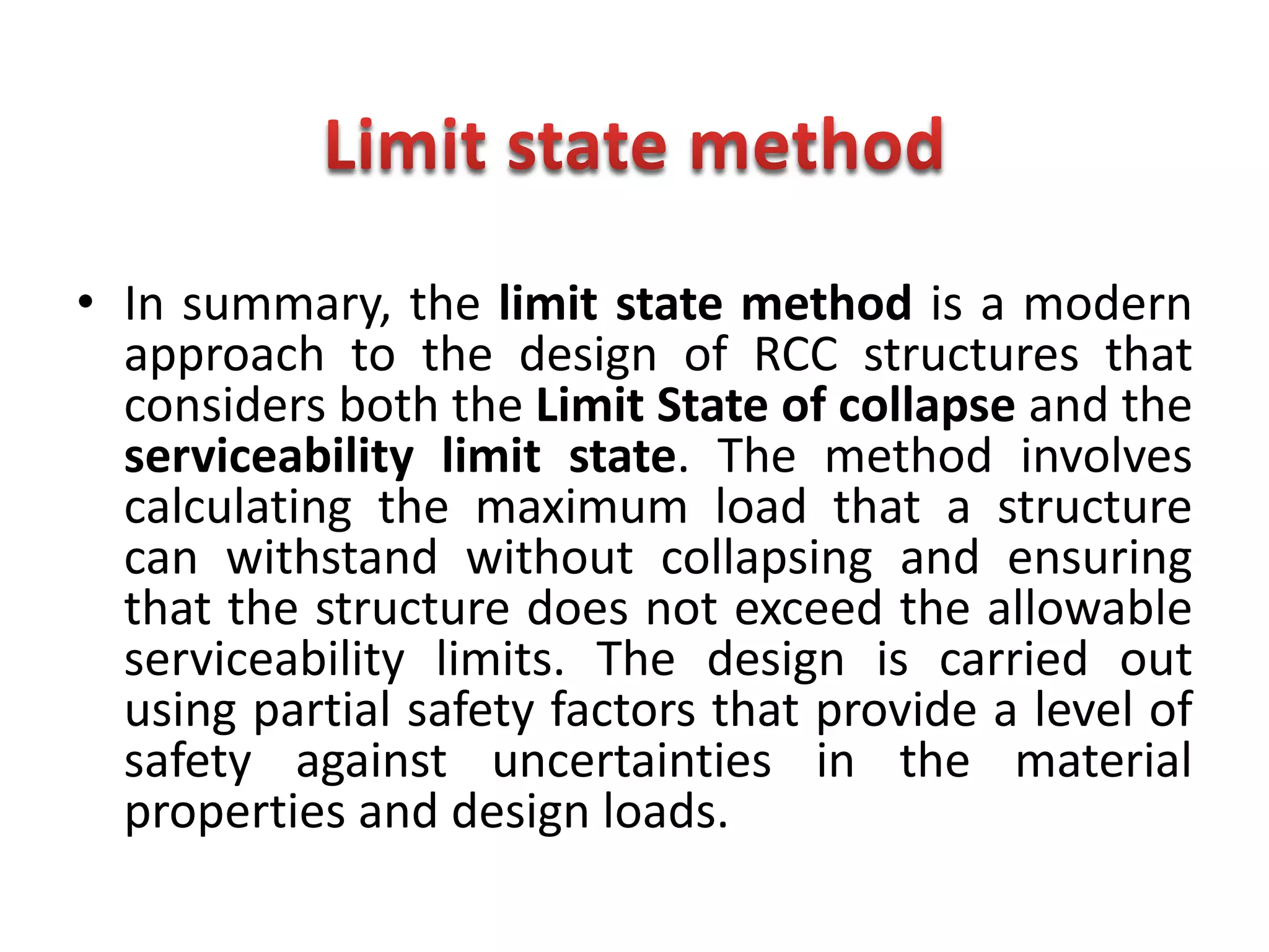 • In summary, the limit state method is a modern
approach to the design of RCC structures that
considers both the Limit State of collapse and the
serviceability limit state. The method involves
calculating the maximum load that a structure
can withstand without collapsing and ensuring
that the structure does not exceed the allowable
serviceability limits. The design is carried out
using partial safety factors that provide a level of
safety against uncertainties in the material
properties and design loads.
 