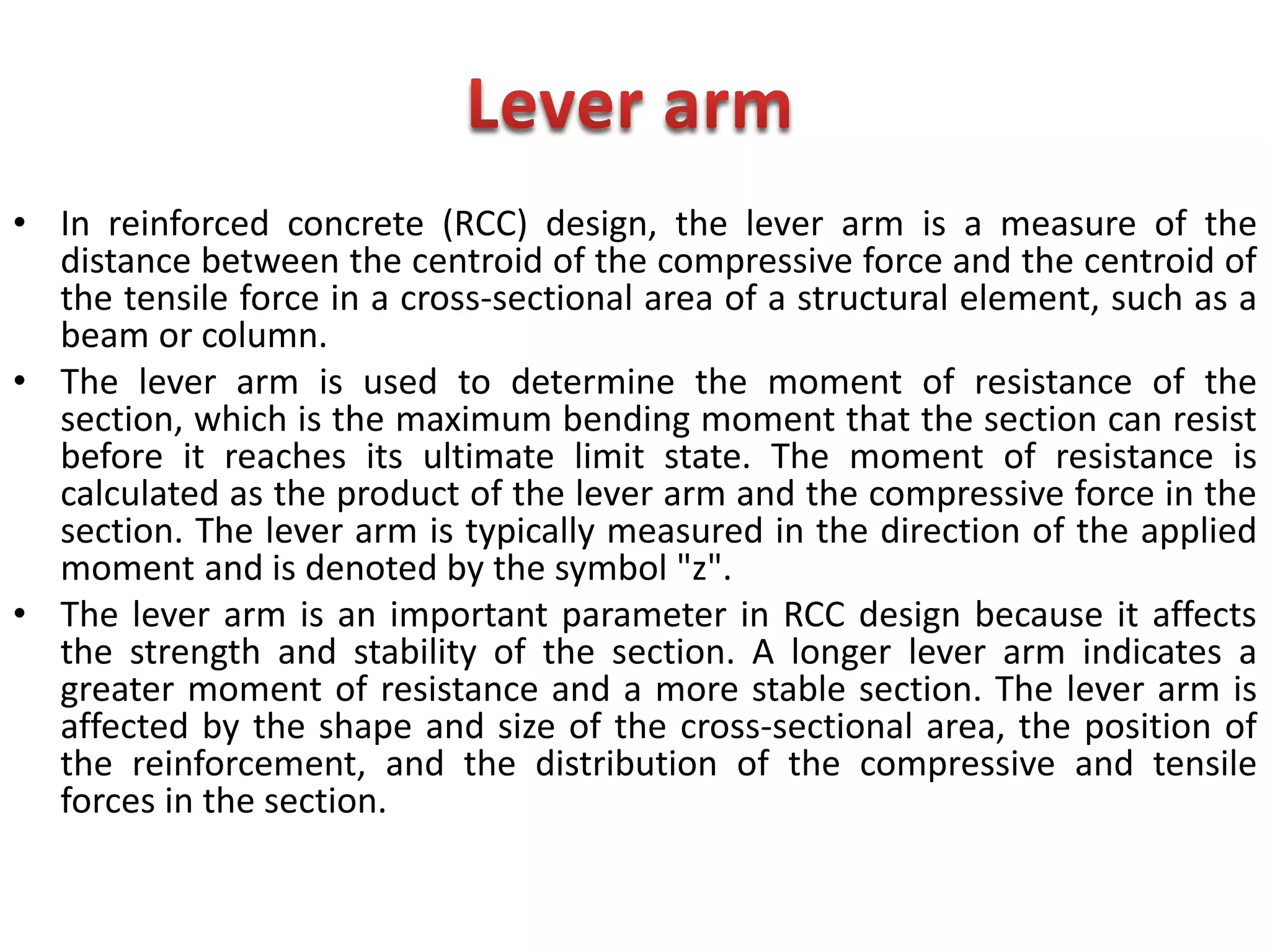 • In reinforced concrete (RCC) design, the lever arm is a measure of the
distance between the centroid of the compressive force and the centroid of
the tensile force in a cross-sectional area of a structural element, such as a
beam or column.
• The lever arm is used to determine the moment of resistance of the
section, which is the maximum bending moment that the section can resist
before it reaches its ultimate limit state. The moment of resistance is
calculated as the product of the lever arm and the compressive force in the
section. The lever arm is typically measured in the direction of the applied
moment and is denoted by the symbol "z".
• The lever arm is an important parameter in RCC design because it affects
the strength and stability of the section. A longer lever arm indicates a
greater moment of resistance and a more stable section. The lever arm is
affected by the shape and size of the cross-sectional area, the position of
the reinforcement, and the distribution of the compressive and tensile
forces in the section.
 