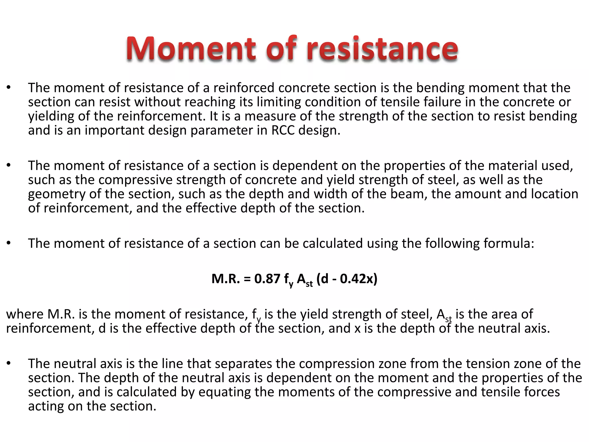 • The moment of resistance of a reinforced concrete section is the bending moment that the
section can resist without reaching its limiting condition of tensile failure in the concrete or
yielding of the reinforcement. It is a measure of the strength of the section to resist bending
and is an important design parameter in RCC design.
• The moment of resistance of a section is dependent on the properties of the material used,
such as the compressive strength of concrete and yield strength of steel, as well as the
geometry of the section, such as the depth and width of the beam, the amount and location
of reinforcement, and the effective depth of the section.
• The moment of resistance of a section can be calculated using the following formula:
M.R. = 0.87 fy Ast (d - 0.42x)
where M.R. is the moment of resistance, fy is the yield strength of steel, Ast is the area of
reinforcement, d is the effective depth of the section, and x is the depth of the neutral axis.
• The neutral axis is the line that separates the compression zone from the tension zone of the
section. The depth of the neutral axis is dependent on the moment and the properties of the
section, and is calculated by equating the moments of the compressive and tensile forces
acting on the section.
 