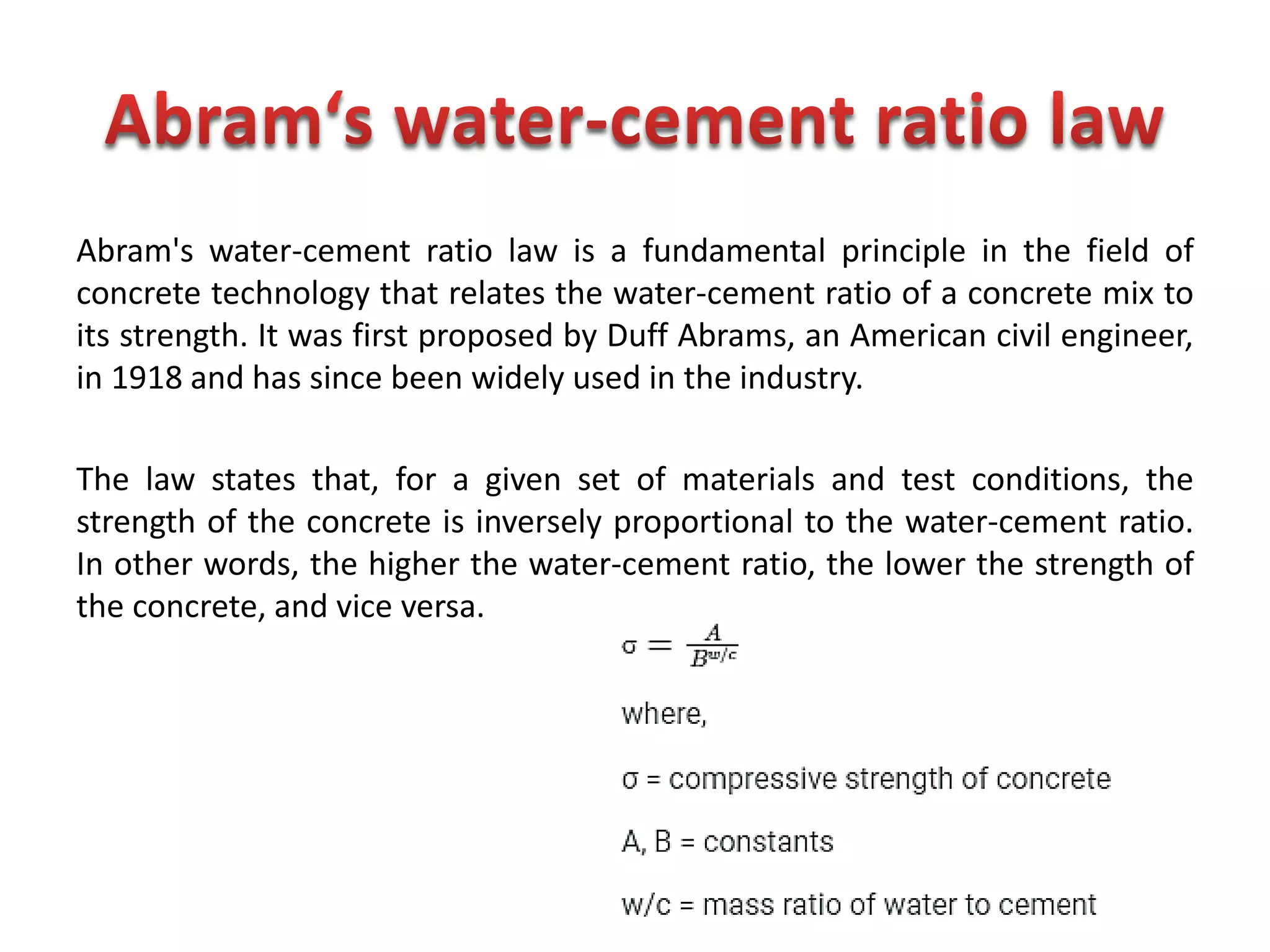 Abram's water-cement ratio law is a fundamental principle in the field of
concrete technology that relates the water-cement ratio of a concrete mix to
its strength. It was first proposed by Duff Abrams, an American civil engineer,
in 1918 and has since been widely used in the industry.
The law states that, for a given set of materials and test conditions, the
strength of the concrete is inversely proportional to the water-cement ratio.
In other words, the higher the water-cement ratio, the lower the strength of
the concrete, and vice versa.
 