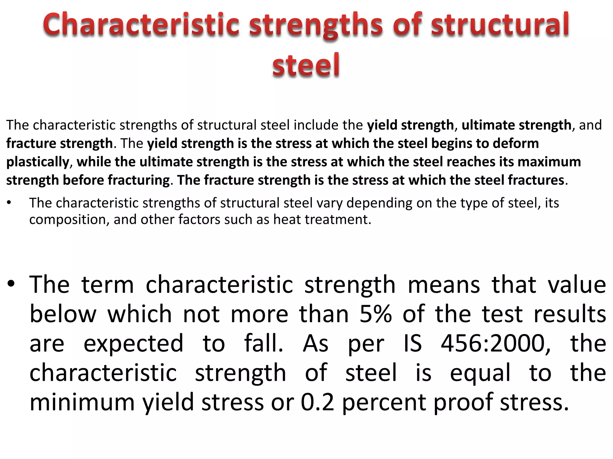 • The characteristic strengths of structural steel vary depending on the type of steel, its
composition, and other factors such as heat treatment.
• The term characteristic strength means that value
below which not more than 5% of the test results
are expected to fall. As per IS 456:2000, the
characteristic strength of steel is equal to the
minimum yield stress or 0.2 percent proof stress.
The characteristic strengths of structural steel include the yield strength, ultimate strength, and
fracture strength. The yield strength is the stress at which the steel begins to deform
plastically, while the ultimate strength is the stress at which the steel reaches its maximum
strength before fracturing. The fracture strength is the stress at which the steel fractures.
 