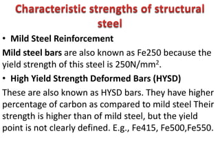 • Mild Steel Reinforcement
Mild steel bars are also known as Fe250 because the
yield strength of this steel is 250N/mm2.
• High Yield Strength Deformed Bars (HYSD)
These are also known as HYSD bars. They have higher
percentage of carbon as compared to mild steel Their
strength is higher than of mild steel, but the yield
point is not clearly defined. E.g., Fe415, Fe500,Fe550.
 