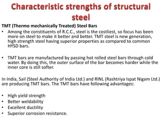TMT (Thermo mechanically Treated) Steel Bars
• Among the constituents of R.C.C., steel is the costliest, so focus has been
more on steel to make it better and better. TMT steel is new generation,
high strength steel having superior properties as compared to common
HYSD bars.
• TMT bars are manufactured by passing hot rolled steel bars through cold
water. By doing this, the outer surface of the bar becomes harder while the
inner core is still softer.
In India, Sail (Steel Authority of India Ltd.) and RINL (Rashtriya Ispat Nigam Ltd.)
are producing TMT bars. The TMT bars have following advantages:
• High yield strength
• Better weldability
• Excellent ductility
• Superior corrosion resistance.
 